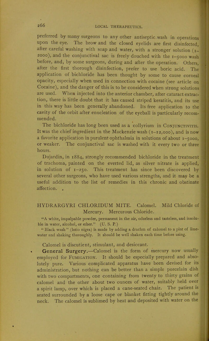 preferred by many surgeons to any other antiseptic.wash in operations upon the eye. The brow and the closed eyelids are first disinfected, after careful washing with soap and water, with a stronger solution (i- 2000), and the conjunctival sac is freely douched with the 1-5000 wash before, and, by some surgeons, during and after the operation. Others, after the first thorough disinfection, prefer to use boric acid. The application of bichloride has been thought by some to cause corneal opacity, especially when used in connection with cocaine (see article on Cocaine), and the danger of this is to be considered when strong solutions are used. When injected into the anterior chamber, after cataract extrac- tion, there is little doubt that it has caused striped keratitis, and its use in this way has been generally abandoned. Its free application to the cavity of the orbit after enucleation of the eyeball is particularly recom- mended. • The bichloride has long been used as a coUyrium in Conjunctivitis. It was the chief ingredient in the Mackenzie wash (1-12,000), and is now a favorite application in purulent ophthalmia in solutions of about 1-5000, or weaker. The conjunctival sac is washed with it every two or three hours. Dujardin, in 1884, strongly recommended bichloride in the treatment of trachoma, painted on the everted lid, as silver nitrate is applied, in solution of 1-250. This treatment has since been discovered by several other surgeons, who have used various strengths, and it may be a useful addition to the list of remedies in this chronic and obstinate affection. , HYDRARGYRI CHLORIDUM MITE. Calomel. Mild Chloride of Mercury. Mercurous Chloride. A white, impalpable powder, permanent in the air, odorless and tasteless, and insolu- ble in water, alcohol, or ether. (U. S. P.)  Black wash  (lotio nigra) is made by adding a drachm of calomel to a pint of lime- water and shaking thoroughly. It should be well shaken each time before using. Calomel is discutient, stimulant, and desiccant. General Surgery.—Calomel is the form of mercury now usually employed for Fumigation. It should be especially prepared and abso- lutely pure. Various complicated apparatus have been, devised for its administration, but nothing can be better than a simple porcelain dish with two compartments, one containing from twenty to thirty grains of calomel and the other about two ounces of water, suitably held over a spirit lamp, over which is placed a cane-seated chair. The patient is seated surrounded by a loose cape or blanket fitting tightly around the neck. The calomel is sublimed by heat and deposited with water on the