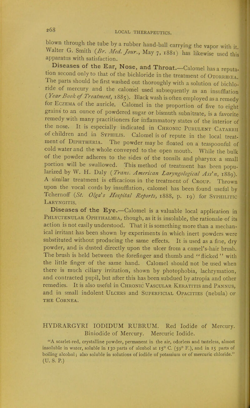 LOCAL THERAPEUTICS. blown through the tube by a rubber hand-ball carrying the vapor with it Walter G. Smith ^Br. Med. Jour., May 7, 1881) has likewise used this apparatus with satisfaction. Diseases of the Ear, Nose, and Throat.-Calomel hasa reputa- tion second only to that of the bichloride in the treatment of Otorrhcea Ihe parts should be first washed out thoroughly with a solution of bichlo- ride of mercury and the calomel used subsequently as an insufflation {Year Book of Treatment, 1885). Black wash is often employed as a remedy for Eczema of the auricle. Calomel in the proportion of five to eight grains to an ounce of powdered sugar or bismuth subnitrate, is a favorite remedy with many practitioners for inflammatory states of the interior of the nose. It is especially indicated in Chronic Purulent Catarrh of children and in Syphilis. Calomel is of repute in the local treat- ment of Diphtheria. The powder may be floated on a teaspoonful of cold water and the whole conveyed to the open mouth. While the bulk of the powder adheres to the sides of the tonsils and pharynx a small portion will be swallowed. This method of treatment has been popu- larized by W. H. Daly {Trans. American Laryngological Ass'n, 1889). A similar treatment is efficacious in the treatment of Croup. Thrown upon the vocal cords by insufflation, calomel has been found useful by Tchernoff {St. Olga's Hospital Reports, 1888, p. 19) for Syphilitic Laryngitis. Diseases of the Eye.—Calomel is a valuable local application in Phlyctenular Ophthalmia, though, as it is insoluble, the rationale of its action is not easily understood. That it is something more than a mechan- ical irritant has been shown by experiments in which inert powders were substituted without producing the same effects. It is used as a fine, dry powder, and is dusted directly upon the ulcer from a camel's-hair brush. The brush is held between the forefinger and thumb and flicked  with the little finger of the same hand. Calomel should not be used when there is much ciliary irritation, shown by photophobia, lachrymation, and contracted pupil, but after this has been subdued by atropia and other remedies. It is also useful in Chronic Vascular Keratitis and Pannus, and in small indolent Ulcers and Superficial Opacities (nebula) of THE Cornea. HYDRARGYRI lODIDUM RUBRUM. Red Iodide of Mercury. Biniodide of Mercury. Mercuric Iodide. A scarlet-red, crystalline powder, permanent in the air, odorless and tasteless, almost insoluble in water, soluble in 130 parts of alcohol at 15° C. (59° F.), and in 15 parts of boiling alcohol; also soluble in solutions of iodide of potassium or of mercuric chloride. (U. S. P.)
