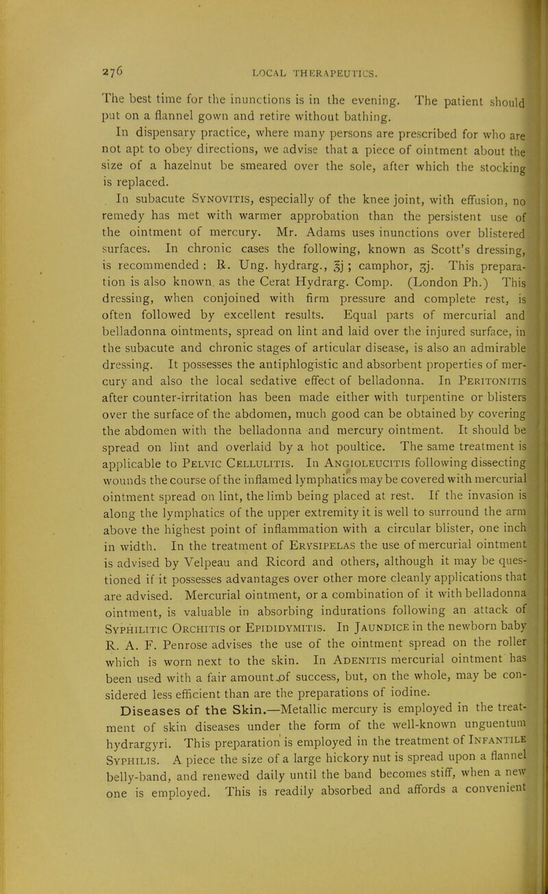 The best time for the inunctions is in the evening. The patient shoul put on a flannel gown and retire without bathing. In dispensary practice, where many persons are prescribed for who are not apt to obey directions, we advise that a piece of ointment about the size of a hazelnut be smeared over the sole, after which the stocking is replaced. In subacute Synovitis, especially of the knee joint, with effusion, no remedy has met with warmer approbation than the persistent use of the ointment of mercury. Mr. Adams uses inunctions over blistered surfaces. In chronic cases the following, known as Scott's dressing, is recommended : B. Ung. hydrarg., ; camphor, gj. This prepara- tion is also known as the Cerat Hydrarg. Comp. (London Ph.) This dressing, when conjoined with firm pressure and complete rest, is often followed by excellent results. Equal parts of mercurial and belladonna ointments, spread on lint and laid over the injured surface, in the subacute and chronic stages of articular disease, is also an admirable dressing. It possesses the antiphlogistic and absorbent properties of mer- cury and also the local sedative effect of belladonna. In Peritonitis after counter-irritation has been made either with turpentine or blisters over the surface of the abdomen, much good can be obtained by covering the abdomen with the belladonna and mercury ointment. It should be spread on lint and overlaid by a hot poultice. The same treatment is applicable to Pelvic Cellulitis. In Angioleucitis following dissecting wounds the course of the inflamed lymphatics maybe covered with mercurial ointment spread on lint, the limb being placed at rest. If the invasion is along the lymphatics of the upper extremity it is well to surround the arm above the highest point of inflammation with a circular blister, one inch in width. In the treatment of Erysipelas the use of mercurial ointment is advised by Velpeau and Ricord and others, although it may be ques- tioned if it possesses advantages over other more cleanly applications that are advised. Mercurial ointment, or a combination of it with belladonna ointment, is valuable in absorbing indurations following an attack of Syphilitic Orchitis or Epididymitis. In Jaundice in the newborn baby R. A. F. Penrose advises the use of the ointment spread on the roller which is worn next to the skin. In Adenitis mercurial ointment has been used with a fair amount.of success, but, on the whole, may be con- sidered less efficient than are the preparations of iodine. Diseases of the Skin.—Metallic mercury is employed in the treat- ment of skin diseases under the form of the well-known unguentum hydrargyri. This preparation is employed in the treatment of Infantile Syphilis. A piece the size of a large hickory nut is spread upon a flannel belly-band, and renewed daily until the band becomes stiff, when a new one is employed. This is readily absorbed and affords a convenient
