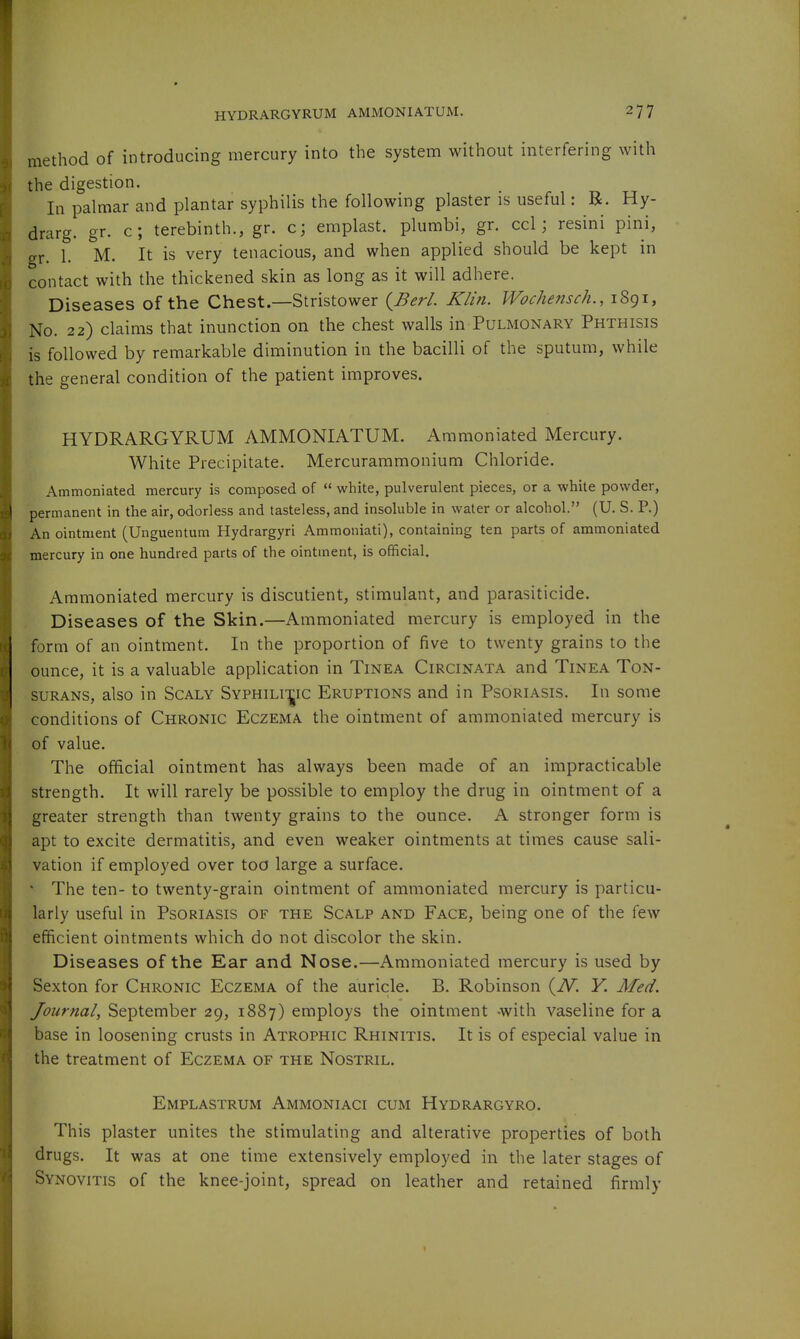 method of introducing mercury into the system without interfering with the digestion. In palmar and plantar syphilis the following plaster is useful: R. Hy- drarg. gr. c; terebinth., gr. c; eraplast. plumbi, gr. ccl; resini pini, gr. 1. M. It is very tenacious, and when applied should be kept in contact with the thickened skin as long as it will adhere. Diseases of the Chest.—Stristower (^Berl. Klin. Wochensch., 1891, No. 22) claims that inunction on the chest walls in Pulmonary Phthisis is followed by remarkable diminution in the bacilli of the sputum, while the general condition of the patient improves. HYDRARGYRUM AMMONIATUM. Aramoniated Mercury. White Precipitate, Mercurammonium Chloride. Ammoniated mercury is composed of  white, pulverulent pieces, or a white powder, permanent in the air, odorless and tasteless, and insoluble in water or alcohol. (U. S. P.) An ointment (Unguentum Hydrargyri Ammoniati), containing ten parts of ammoniated mercury in one hundred parts of the ointment, is official. Ammoniated mercury is discutient, stimulant, and parasiticide. Diseases of the Skin.—Ammoniated mercury is employed in the form of an ointment. In the proportion of five to twenty grains to the ounce, it is a valuable application in Tinea Circinata and Tinea Ton- surans, also in Scaly Syphili-^ic Eruptions and in Psoriasis. In some conditions of Chronic Eczema the ointment of ammoniated mercury is of value. The official ointment has always been made of an impracticable strength. It will rarely be possible to employ the drug in ointment of a greater strength than twenty grains to the ounce. A stronger form is apt to excite dermatitis, and even weaker ointments at times cause sali- vation if employed over too large a surface. * The ten- to twenty-grain ointment of ammoniated mercury is particu- larly useful in Psoriasis of the Scalp and Face, being one of the few efficient ointments which do not discolor the skin. Diseases of the Ear and Nose.—Ammoniated mercury is used by Sexton for Chronic Eczema of the auricle. B. Robinson (iV. Y. Med. Journal, September 29, 1887) employs the ointment -with vaseline for a base in loosening crusts in Atrophic Rhinitis. It is of especial value in the treatment of Eczema of the Nostril. Emplastrum Ammoniaci cum Hydrargyro. This plaster unites the stimulating and alterative properties of both drugs. It was at one time extensively employed in the later stages of Synovitis of the knee-joint, spread on leather and retained firmly