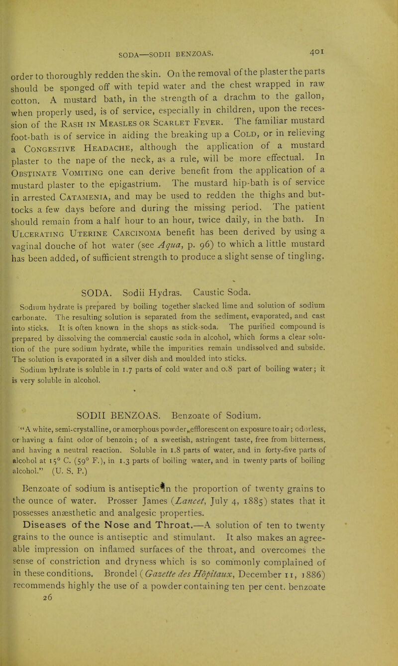 SODA—SODII BENZOAS. order to thoroughly redden the skin. On the removal of the plaster the parts should be sponged off with tepid water and the chest wrapped in raw cotton. A mustard bath, in the strength of a drachm to the gallon, when properly used, is of service, especially in children, upon the reces- sion of the Rash in Measles or Scarlet Fever. The familiar mustard foot-bath IS of service in aiding the breaking up a Cold, or in relieving a Congestive Headache, although the application of a mustard plaster to the nape of the neck, as a rule, will be more effectual. In Obstinate Vomiting one can derive benefit from the application of a mustard plaster to the epigastrium. The mustard hip-bath is of service in arrested Catamenia, and may be used to redden the thighs and but- tocks a few days before and during the missing period. The patient should remain from a half hour to an hour, twice daily, in the bath. In Ulcerating Uterine Carcinoma benefit has been derived by using a vaginal douche of hot water (see Aqua, p. 96) to which a little mustard has been added, of sufficient strength to produce a slight sense of tingling. SODA. Sodii Hydras. Caustic Soda. Sodium hydrate is prepared by boiling together slacked lime and solution of sodium carbonate. The resulting solution is separated from the sediment, evaporated, and cast into sticks. It is often known in the shops as stick-soda. The purified compound is prepared by dissolving the commercial caustic ?oda in alcohol, which forms a clear solu- tion of the pure sodium hydrate, while the impurities remain undissolved and subside. The solution is evaporated in a silver dish and moulded into sticks. Sodium hydrate is soluble in 1.7 parts of cold water and 0.8 part of boiling water; it is very soluble in alcohol. SODII BENZOAS. Benzoate of Sodium. A white, semi-crystalline, or amorphous powder„efflorescent on exposure to air; odorless, or having a faint odor of benzoin; of a sweetish, astringent taste, free from bitterness, and having a neutral reaction. Soluble in 1.8 parts of water, and in forty-five parts of alcohol at 15° C. (59° F.), in 1.3 parts of boiling water, and in twenty parts of boiling alcohol. (U. S. P.) Benzoate of sodium is antiseptic^n the proportion of twenty grains to the ounce of water. Prosser James (^Lancet, July 4, 1885) states that it possesses anaesthetic and analgesic properties. Diseases of the Nose and Throat.—A solution of ten to twenty grains to the ounce is antiseptic and stimulant. It also makes an agree- able impression on inflamed surfaces of the throat, and overcomes the sense of constriction and dryness which is so commonly complained of in these conditions. Brondel (Gazette des Hopitaux, December 11,1886) recommends highly the use of a powder containing ten per cent, benzoate 26 t