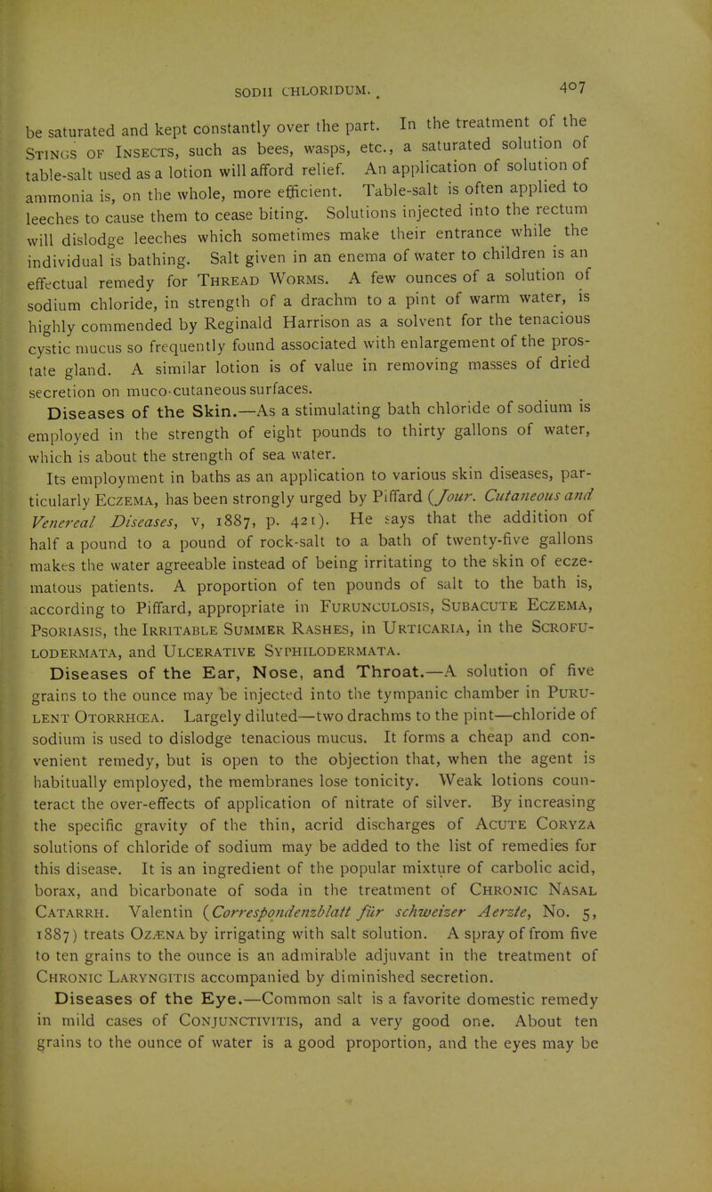SODIl CHLORIDUM. , 4°? be saturated and kept constantly over the part. In the treatment of the Stings of Insects, such as bees, wasps, etc., a saturated solution of table-salt used as a lotion will afford relief. An application of solution of ammonia is, on the whole, more efficient. Table-salt is often applied to leeches to cause them to cease biting. Solutions injected into the rectum will dislodge leeches which sometimes make their entrance while the individual is bathing. Salt given in an enema of water to children is an effectual remedy for Thread Worms. A few ounces of a solution of sodium chloride, in strength of a drachm to a pint of warm water, is highly commended by Reginald Harrison as a solvent for the tenacious cystic mucus so frequently found associated with enlargement of the pros- tate gland. A similar lotion is of value in removing masses of dried secretion on muco-cutaneous surfaces. Diseases of the Skin.—As a stimulating bath chloride of sodium is employed in the strength of eight pounds to thirty gallons of water, which is about the strength of sea water. Its employment in baths as an application to various skin diseases, par- ticularly Eczema, has been strongly urged by Piffard {Jour. Cutaneous and Venereal Diseases, v, 1887, p. 42 0- '^X^ that the addition of half a pound to a pound of rock-salt to a bath of twenty-five gallons makes the water agreeable instead of being irritating to the skin of ecze- matous patients. A proportion of ten pounds of salt to the bath is, according to Piffard, appropriate in Furunculosis, Subacute Eczema, Psoriasis, the Irritable Summer Rashes, in Urticaria, in the Scrofu- lodermata, and Ulcerative Syphilodermata. Diseases of the Ear, Nose, and Throat.—A solution of five grains to the ounce may be injected into the tympanic chamber in Puru- lent Otorrhcea. Largely diluted—two drachms to the pint—chloride of sodium is used to dislodge tenacious mucus. It forms a cheap and con- venient remedy, but is open to the objection that, when the agent is habitually employed, the membranes lose tonicity. Weak lotions coun- teract the over-effects of application of nitrate of silver. By increasing the specific gravity of the thin, acrid discharges of Acute Coryza solutions of chloride of sodium may be added to the list of remedies for this disease. It is an ingredient of the popular mixture of carbolic acid, borax, and bicarbonate of soda in the treatment of Chronic Nasal Catarrh. Valentin {^Correspondenzblatt fur schweizer Aerzte, No. 5, 1887) treats Oz^NAby irrigating with salt solution. A spray of from five to ten grains to the ounce is an admirable adjuvant in the treatment of Chronic Laryngitis accompanied by diminished secretion. Diseases of the Eye.—Common salt is a favorite domestic remedy in mild cases of Conjunctivitis, and a very good one. About ten grains to the ounce of water is a good proportion, and the eyes may be