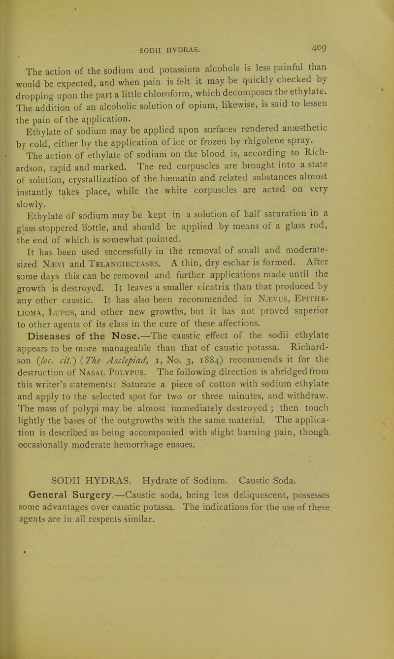 The action of the sodium and potassium alcohols is less painful than would be expected, and when pain is felt it may be quickly checked by dropping upon the part a little chloroform, which decomposes the ethylate. The addition of an alcoholic solution of opium, likewise, is said to lessen the pain of the application. Ethylate of sodium may be applied upon surfaces rendered anaesthetic by cold, either by the application of ice or frozen by rhigolene spray. The action of ethylate of sodium on the blood is, according to Rich- ardson, rapid and marked. The red corpuscles are brought into a state of solution, crystallization of the hsematin and related substances almost instantly takes place, while the white corpuscles are acted on very slowly. Ethylate of sodium may be kept in a solution of half saturation in a glass-stoppered bottle, and should be applied by means of a glass rod, the end of which is somewhat pointed. It has been used successfully in the removal of small and moderate- sized N^vi and Telangiectases. A thin, dry eschar is formed. After some days this can be removed and further applications made until the growth is destroyed. It leaves a smaller cicatrix than that produced by any other caustic. It has also been recommended in N^vus, Epithe- lioma, Lupus, and other new growths, but it has not proved superior to other agents of its class in the cure of these affections. Diseases of the Nose.—The caustic effect of the sodii ethylate appears to be more manageable than that of caustic potassa. Richard- son {Joe. cii.) {The Asclepiad, i. No. 3, 1884) recommends it for the destruction of Nasal Polypus. The following direction is abridged from this writer's statements: Saturate a piece of cotton with sodium ethylate and apply to the selected spot for two or three minutes, and withdraw. The mass of polypi may be almost immediately destroyed ; then touch lightly the bases of the outgrowths with the same material. The applica- tion is described as being accompanied with slight burning pain, though occasionally moderate hemorrhage ensues. SODII HYDRAS. Hydrate of Sodium. Caustic Soda. General Surgery.—Caustic soda, being less deliquescent, possesses some advantages over caustic potassa. The indications for the use of these agents are in all respects similar.