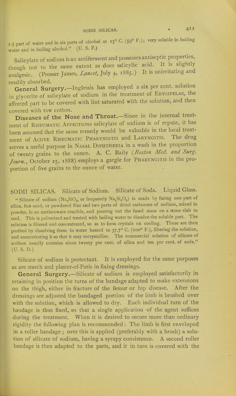 SODII SILICAS. 1.5 part of water and in six parts of alcohol at 15° C. (59° F.); very soluble in boiling water and in boiling alcohol. (U. S. P.) Salicylate of sodium is an antiferment and possesses antiseptic properties, thouoh not to the same extent as does salicylic acid. It is slightly analgesic. (Prosser James, Z^z«../, July 4, 1885.) It is unirntating and readily absorbed. General Surgery.—Inglessis has employed a six per cent, solution in glycerite of salicylate of sodium in the treatment of Erysipelas, the affe'cted part to be covered with lint saturated with the solution, and then covered with raw cotton. Diseases of the Nose and Throat.—Since in the internal treat- ment of Rheumatic Affections salicylate of sodium is of repute, it has been assumed that the same remedy would be valuable in the local treat- ment of Acute Rheumatic Pharyngitis and Laryngitis. The drug serves a useful purpose in Nasal Diphtheria in a wash in the proportion of twenty grains to the ounce. A. C. Baily {^Boston Med. and Surg. Journ., October 25, 1888) employs a gargle for Pharyngitis in the pro- portion of five grains to the ounce of water. SODII SILICAS. Silicate of Sodium. Silicate of Soda. Liquid Glass.  Silicate of sodium (Na^SiOg, or frequently Na2Si409) is made by fusing one part of silica, fine sand, or powdered flint and two parts of dried carbonate of sodium, mixed in powder, in an earthenware crucible, and pouring out the fused mass on a stone slab to cool. This is pulverized and treated with boiling water to dissolve the soluble part. The solution is filtered and concentrated, so as to form crystals on cooling. These are then purified by dissolving them in water heated to 37.7° C. (100° F.), filtering the solution, and concentrating it so that it may recrystallize. The commercial solution of silicate of sodium usually contains about twenty per cent, of silica and ten per cent, of soda. (U. S. D.) Silicate of sodium is protectant. It is employed for the same purposes as are starch and plaster-of-Paris in fixing dressings. General Surgery.—Silicate of sodium is employed satisfactorily in retaining in position the turns of the bandage adapted to make extensions on the thigh, either in fracture of the femur or hip disease. After the dressings are adjusted the bandaged portion of the limb is brushed over with the solution, which is allowed to dry. Each individual turn of the bandage is thus fixed, so that a single application of the agent suffices during the treatment. When it is desired to secure more than ordinary rigidity the following plan is recommended : The limb is first enveloped in a roller bandage ; over this is applied (preferably with a brush) a solu- tion of silicate of sodium, having a syrupy consistence. A second roller bandage is then adapted to the parts, and it in turn is covered with the