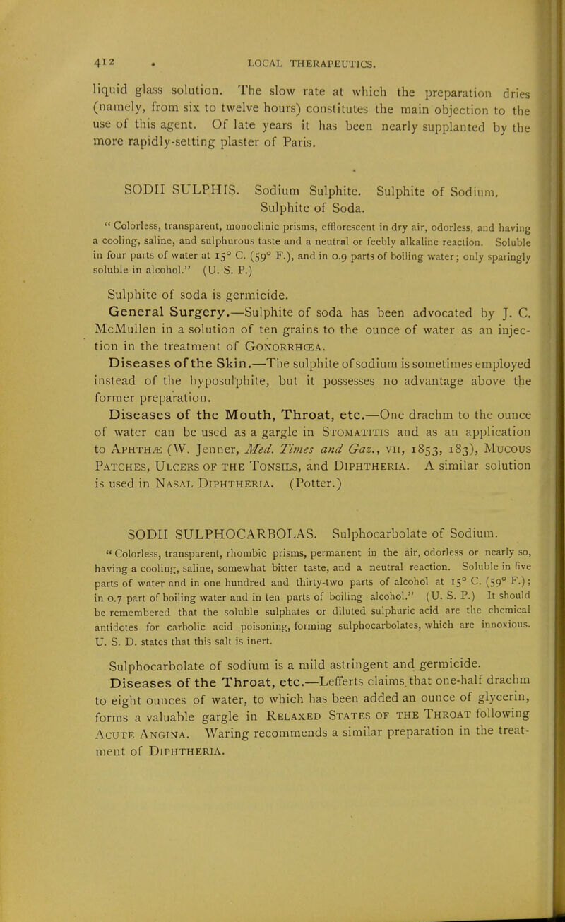 liquid glass solution. The slow rate at which the preparation dries (namely, from six to twelve hours) constitutes the main objection to the use of this agent. Of late years it has been nearly supplanted by the more rapidly-setting plaster of Paris. SODII SULPHIS. Sodium Sulphite. Sulphite of Sodium. Sulphite of Soda.  Colorless, transparent, monoclinic prisms, efflorescent in dry air, odorless, and having a cooling, saline, and sulphurous taste and a neutral or feebly alkaline reaction. Soluble in four parts of water at 15° C. (59° F.), and in 0.9 parts of boiling water; only sparingly soluble in alcohol. (U. S. P.) Sulphite of soda is germicide. General Surgery.—Sulphite of soda has been advocated by J. C. McMullen in a solution of ten grains to the ounce of water as an injec- tion in the treatment of Gonorrhcea. Diseases of the Skin.—The sulphite of sodium is sometimes employed instead of the hyposulphite, but it possesses no advantage above the former preparation. Diseases of the Mouth, Throat, etc.—One drachm to the ounce of water can be used as a gargle in Stomatitis and as an application to Aphtha (W. Jenner, Med. Times and Gaz., vii, 1853, 183), Mucous Patches, Ulcers of the Tonsils, and Diphtheria. A similar solution is used in Nasal Diphtheria. (Potter.) SODir SULPHOCARBOLAS. Sulphocarbolate of Sodium.  Colorless, transparent, rhombic prisms, permanent in the air, odorless or nearly so, having a cooling, saline, somewhat bitter taste, and a neutral reaction. Soluble in five parts of water and in one hundred and thirty-two parts of alcohol at 15° C. (59° F.); in 0.7 part of boiling water and in ten parts of boiling alcohol. (U. S. P.) It should be remembered that the soluble sulphates or diluted sulphuric acid are the chemical antidotes for carbolic acid poisoning, forming sulphocarbolates, which are innoxious. U. S. D. states that this salt is inert. Sulphocarbolate of sodium is a mild astringent and germicide. Diseases of the Throat, etc.—Lefferts claims that one-half drachm to eight ounces of water, to which has been added an ounce of glycerin, forms a valuable gargle in Relaxed States of the Throat following Acute Angina. Waring recommends a similar preparation in the treat- ment of Diphtheria.