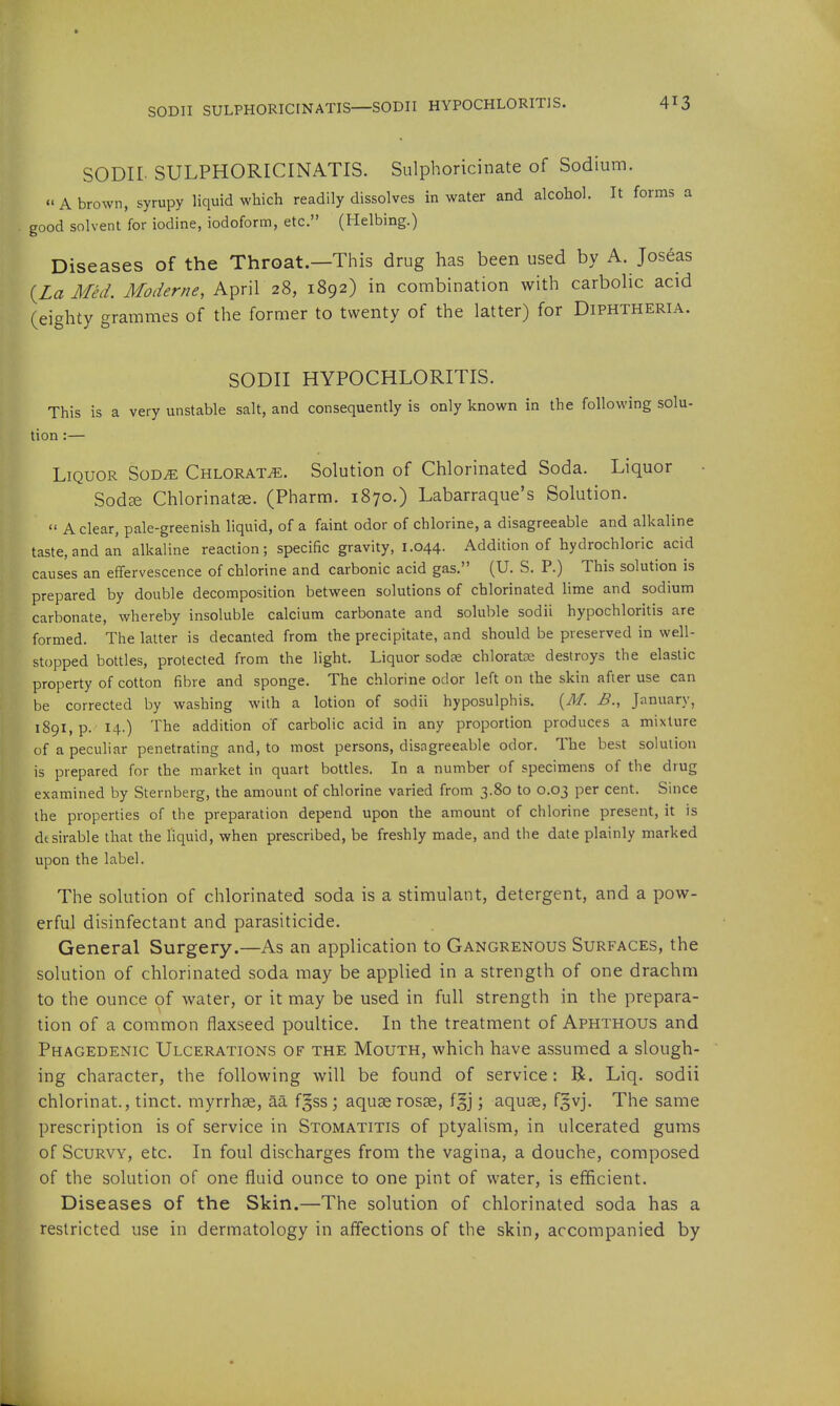 SODII SULPHORICINATIS—SODII HYPOCHLORITIS. SODII- SULPHORICINATIS. Siilphoricinate of Sodium. A brown, syrupy liquid which readily dissolves in water and alcohol. It forms a good solvent for iodine, iodoform, etc. (Helbing.) Diseases of the Throat.—This drug has been used by A. Joseas (Z« Med. Moderne, April 28, 1892) in combination with carbolic acid (eighty grammes of the former to twenty of the latter) for Diphtheria. SODII HYPOCHLORITIS. This is a very unstable salt, and consequently is only known in the following solu- tion :— Liquor Sod^ Chlorate. Solution of Chlorinated Soda. Liquor SodEe Chlorinatae. (Pharm. 1870.) Labarraque's Solution.  A clear, pale-greenish hquid, of a faint odor of chlorine, a disagreeable and alkaline taste, and an alkaline reaction; specific gravity, 1.044. Addition of hydrochloric acid causes an effervescence of chlorine and carbonic acid gas. (U. S. P.) This solution is prepared by double decomposition between solutions of chlorinated lime and sodium carbonate, whereby insoluble calcium carbonate and soluble sodii hypochloritis are formed. The latter is decanted from the precipitate, and should be preserved in well- stopped bottles, protected from the light. Liquor sodee chloratse destroys the elastic property of cotton fibre and sponge. The chlorine odor left on the skin after use can be corrected by washing with a lotion of sodii hyposulphis. {M. B., January, i89l,p. 14.) The addition of carbolic acid in any proportion produces a mixture of a peculiar penetrating and, to most persons, disagreeable odor. The best solution is prepared for the market in quart bottles. In a number of specimens of the drug examined by Sternberg, the amount of chlorine varied from 3.80 to 0.03 per cent. Since the properties of the preparation depend upon the amount of chlorine present, it is dtsirable that the liquid, when prescribed, be freshly made, and the date plainly marked upon the label. The solution of chlorinated soda is a stimulant, detergent, and a pow- erful disinfectant and parasiticide. General Surgery.—As an application to Gangrenous Surfaces, the solution of chlorinated soda may be applied in a strength of one drachm to the ounce of water, or it may be used in full strength in the prepara- tion of a common flaxseed poultice. In the treatment of Aphthous and Phagedenic Ulcerations of the Mouth, which have assumed a slough- ing character, the following will be found of service: R. Liq. sodii chlorinat., tinct. myrrhse, aa fgss; aquae rosae, f§j; aquae, fgvj. The same prescription is of service in Stomatitis of ptyalism, in ulcerated gums of Scurvy, etc. In foul discharges from the vagina, a douche, composed of the solution of one fluid ounce to one pint of water, is efficient. Diseases of the Skin.—The solution of chlorinated soda has a restricted use in dermatology in affections of the skin, accompanied by