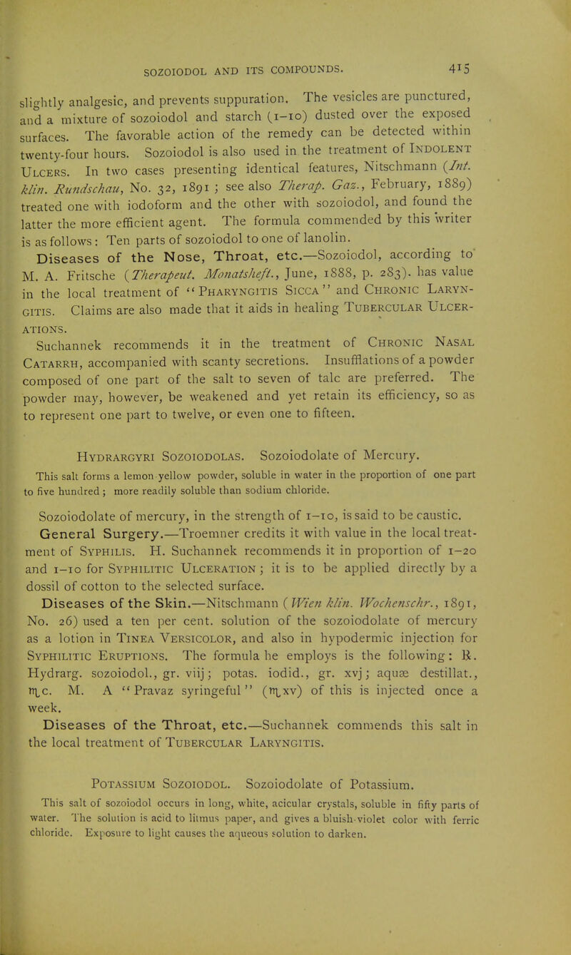 SOZOIODOL AND ITS COMPOUNDS. slightly analgesic, and prevents suppuration. The vesicles are punctured, and a mixture of sozoiodol and starch Ci-io) dusted over the exposed surfaces. The favorable action of the remedy can be detected within twenty-four hours. Sozoiodol is also used in the treatment of Indolent Ulcers. In two cases presenting identical features, Nitschmann {Int. klin. Rundschau, No. 32, 1891 ; see also Therap. Gaz., February, 1889) treated one with iodoform and the other with sozoiodol, and found the latter the more efficient agent. The formula commended by this writer is as follows: Ten parts of sozoiodol to one of lanolin. Diseases of the Nose, Throat, etc.—Sozoiodol, according to M. A. Fritsche {Therapeut. Monatsheft., June, 1888, p. 2S3). has value in the local treatment of Pharyngitis Sicca and Chronic Laryn- gitis. Claims are also made that it aids in healing Tubercular Ulcer- ations. Suchannek recommends it in the treatment of Chronic Nasal Catarrh, accompanied with scanty secretions. Insufflations of a powder composed of one part of the salt to seven of talc are preferred. The powder may, hov/ever, be weakened and yet retain its efficiency, so as to represent one part to twelve, or even one to fifteen. Hydrargyri Sozoiodolas. Sozoiodolate of Mercury. This salt forms a lemon yellow powder, soluble in water in the proportion of one part to five hundred; more readily soluble than sodium chloride. Sozoiodolate of mercury, in the strength of i-io, is said to be caustic. General Surgery.—Troemner credits it with value in the local treat- ment of Syphilis. H. Suchannek recommends it in proportion of 1-20 and i-io for Syphilitic Ulceration ; it is to be applied directly by a dossil of cotton to the selected surface. Diseases of the Skin.—Nitschmann { Wien klin. Wochenschr., 1891, No. 26) used a ten per cent, solution of the sozoiodolate of mercury as a lotion in Tinea Versicolor, and also in hypodermic injection for Syphilitic Eruptions. The formula he employs is the following: U. Hydrarg. sozoiodol., gr. viij; potas. iodid., gr. xvj j aquge destillat., n\^c. M. A Pravaz syringeful  (^i^xv) of this is injected once a week. Diseases of the Throat, etc.—Suchannek commends this salt in the local treatment of Tubercular Laryngitis. Potassium Sozoiodol. Sozoiodolate of Potassium. This salt of sozoiodol occurs in long, white, acicular crystals, soluble in fifty parts of water. The solution is acid to litmus paper, and gives a bluish-violet color with ferric chloride. Exposure to light causes the aqueous solution to darken.