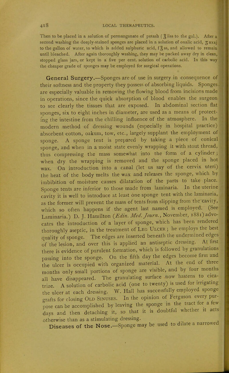 Then to be placed in a solution of permanganate of potash ( ^ iiss to the gal,). After a second washing the deeply-stained sponges are placed in a solution of oxalic acid, ^xxxj to the gallon of water, to which is added sulphuric acid, f,^ ss, and allowed to remain until bleached. After again thoroughly washing, they may be packed away dry in clean, stopped glass jars, or kept in a five per cent, solution of carbolic acid. In this way the cheaper grade of sponges may be employed for surgical operations. General Surgery.—Sponges are of use in surgery in consequence of their softness and the property they possess of absorbing liquids. Sponges are especially valuable in removing the flowing blood from incisions made in operations, since the quick absorption of blood enables the surgeon to see clearly the tissues that are exposed. In abdominal section flat sponges, six to eight inches in diameter, are used as a means of protect- ing the intestine from the chilling influence of the atmosphere. In the modern method of dressing wounds (especially in hospital practice) absorbent cotton, oakum, tow, etc., largely supplant the employment of sponge. A sponge tent is prepared by taking a piece of conical sponge, and when in a moist state evenly wrapping it with stout thread, thus compressing the mass somewhat into the form of a cylinder; when dry the wrapping is removed and the sponge placed in hot wax. On introduction into a canal (let us say of the cervix uteri) the heat of the body melts the wax and releases the sponge, which by imbibition of moisture causes dilatation of the parts to take place. Sponge tents are inferior to those made from laminaria. In the uterine cavity it is well to introduce at least one sponge tent with the laminaria, as the former will prevent the mass of tents from slipping from the cavity, which so often happens if the agent last named is employed. (See Laminaria.) D. J. Hamilton {^Edin. Med.Journ., November, 1881) advo- cates the introduction of a layer of sponge, which has been rendered thoroughly aseptic, in the treatment of Leg Ulcer; he employs the best quality of sponge. The edges are inserted beneath the undermined edges of the lesion, and over this is applied an antiseptic dressing. At first there is evidence of purulent formation, which is followed by granulations passing into the sponge. On the fifth day the edges become firm and the ulcer is occupied with organized material. At the end of three months only small portions of sponge are visible, and by four months all have disappeared. The granulating surface .now hastens to cica- trize A solution of carbolic acid (one to twenty) is used for irrigating the ulcer at each dressing. W. Hall has successfully employed sponge grafts for closing Old Sinuses. In the opinion of Ferguson every pur- pose can be accomplished by leaving the sponge in the tract for a few days and then detaching it, so that it is doubtful whether it acts otherwise than as a stimulating dressing. Diseases of the Nose.-Sponge may be used to dilate a narrowed