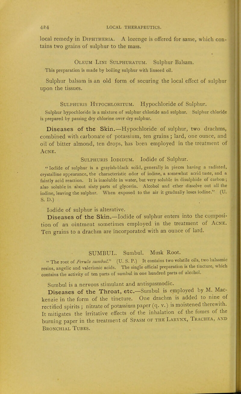 local remedy in Diphtheria. A lozenge is offered for same, which con- tains two grains of sulphur to the mass. Oleum Lini Sulphuratum. Sulphur Balsam. This preparation is made by boiling sulphur with linseed oil. Sulphur balsam is an old form of securing the local effect of sulphur upon the tissues. Sulphuris Hypochloritum. Hypochloride of Sulphur. Sulphur hypochloride is a mixture of sulphur chloride and sulphur. Sulphur chloride is prepared by passing dry chlorine over dry sulphur. Diseases of the Skin.—Hypochloride of sulphur, two drachms, combined with carbonate of potassium, ten grains ; lard, one ounce, and oil of bitter almond, ten drops, has been employed in the treatment of Acne. Sulphuris Iodidum. Iodide of Sulphur.  Iodide of sulphur is a grayish-black solid, generally in pieces having a radiated, crystalline appearance, the characteristic odor of iodine, a somevifhat acrid taste, and a faintly acid reaction. It is insoluble in water, but very soluble in disulphide of carbon ; also soluble in about sixty parts of glycerin. Alcohol and ether dissolve out all the iodine, leaving the sulphur. When exposed to the air it gradually loses iodine. (U. S. D.) Iodide of sulphur is alterative. Diseases of the Skin.—Iodide of sulphur enters into the cumposi- tion of an ointment sometimes employed in the treatment of Acne. Ten grains to a drachm are incorporated with an ounce of lard. SUMBUL. Sumbul. Musk Root.  The root of Ferula suvibul. (U. S. P.) It contains two volatile oils, two balsamic resins, angelic and valerianic acids. The single official preparation is the tincture, which contains the activity of ten parts of sumbul in one hundred parts of alcohol. Sumbul is a nervous stimulant and antispasmodic. Diseases of the Throat, etc.—Sumbul is employed by M. Mac- kenzie in the form of the tincture. One drachm is added to nine of rectified spirits ; nitrate of potassium paper (q. v.) is moistened therewith. It mitigates the irritative effects of the inhalation of the fumes of the burning paper in the treatment of Spasm of the Larynx, Trachea, and Bronchial Tubes.