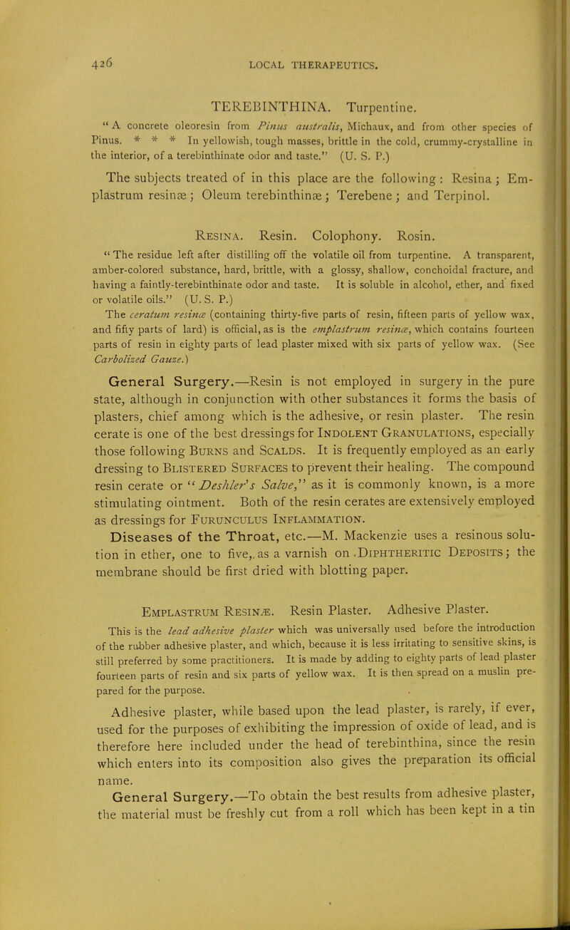 TEREBINTHINA. Turpentine.  A concrete oleoresin from Finns australis, Michaux, and from other species of Pinus. * * * In yellowish, tough masses, brittle in the cold, crummy-crystalline in the interior, of a terebinthinate odor and taste. (U. S. P.) The subjects treated of in this place are the following : Resina Em- plastrum resinae ; Oleum terebinthinae; Terebene ; and Terpinol. Resina. Resin. Colophony. Rosin.  The residue left after distilling off the volatile oil from turpentine. A transparent, amber-colored substance, hard, brittle, with a glossy, shallow, conchoidal fracture, and having a faintly-terebinthinate odor and taste. It is soluble in alcohol, ether, and fixed or volatile oils. (U. S. P.) The ceratum resincs (containing thirty-five parts of resin, fifteen parts of yellow wax. and fifty parts of lard) is official, as is the emplastrum r^jzwi^, which contains fourteen parts of resin in eighty parts of lead plaster mixed with six parts of yellow wax. (See Carbolized Gauze.') General Surgery.—Resin is not employed in surgery in the pure state, although in conjunction with other substances it forms the basis of plasters, chief among which is the adhesive, or resin plaster. The resin cerate is one of the best dressings for Indolent Granulations, especially those following Burns and Scalds. It is frequently employed as an early dressing to Blistered Surfaces to prevent their healing. The compound resin cerate or  Deshler's Salve,'' as it is commonly known, is a more stimulating ointment. Both of the resin cerates are extensively employed as dressings for Furunculus Inflammation. Diseases of the Throat, etc.—M. Mackenzie uses a resinous solu- tion in ether, one to five,.as a varnish on .Diphtheritic Deposits; the membrane should be first dried with blotting paper. Emplastrum Resins. Resin Plaster. Adhesive Plaster. This is the lead adhesive plaster- which was universally used before the introduction of the rubber adhesive plaster, and which, because it is less irritating to sensitive skins, is still preferred by some practitioners. It is made by adding to eighty parts of lead plaster fourteen parts of resin and six parts of yellow wax. It is then spread on a muslin pre- pared for the purpose. Adhesive plaster, while based upon the lead plaster, is rarely, if ever, used for the purposes of exhibiting the impression of oxide of lead, and is therefore here included under the head of terebinthina, since the resin which enters into its composition also gives the preparation its official name. General Surgery.—To obtain the best results from adhesive plaster, the material must be freshly cut from a roll which has been kept in a tin