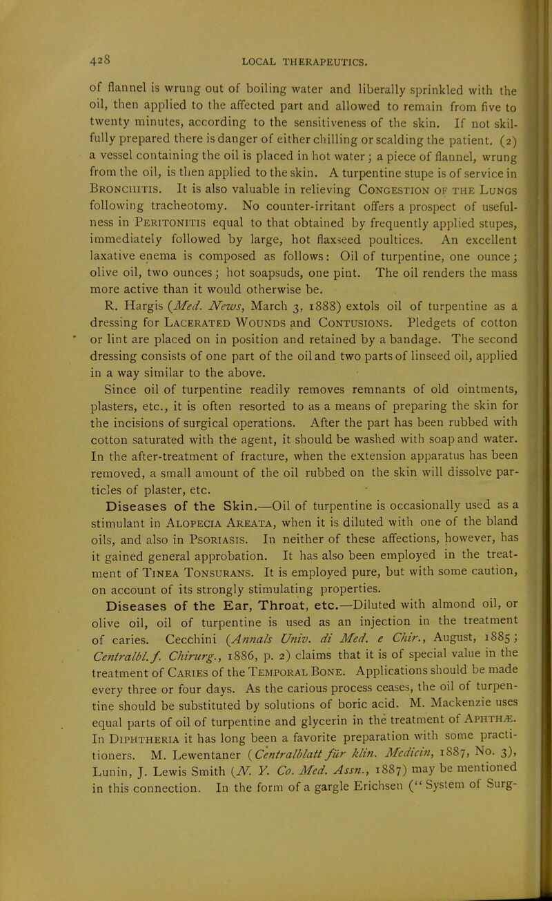 of flannel is wrung out of boiling water and liberally sprinkled with the oil, then applied to the affected part and allowed to remain from five to twenty minutes, according to the sensitiveness of the skin. If not skil- fully prepared there is danger of either chilling or scalding the patient. (2) a vessel containing the oil is placed in hot water; a piece of flannel, wrung from the oil, is then applied to the skin. A turpentine stupe is of service in Bronchitis. It is also valuable in relieving Congestion of the Lungs following tracheotomy. No counter-irritant offers a prospect of useful- ness in Peritonitis equal to that obtained by frequently applied stupes, immediately followed by large, hot flaxseed poultices. An excellent laxative enema is composed as follows: Oil of turpentine, one ounce; olive oil, two ounces; hot soapsuds, one pint. The oil renders the mass more active than it would otherwise be. R. Hargis {Med. News, March 3, 1888) extols oil of turpentine as a dressing for Lacerated Wounds and Contusions. Pledgets of cotton or lint are placed on in position and retained by a bandage. The second dressing consists of one part of the oil and two parts of linseed oil, applied in a way similar to the above. Since oil of turpentine readily removes remnants of old ointments, plasters, etc., it is often resorted to as a means of preparing the skin for the incisions of surgical operations. After the part has been rubbed with cotton saturated with the agent, it should be washed with soap and water. In the after-treatment of fracture, when the extension apparatus has been removed, a small amount of the oil rubbed on the skin will dissolve par- ticles of plaster, etc. Diseases of the Skin.—Oil of turpentine is occasionally used as a stimulant in Alopecia Areata, when it is diluted with one of the bland oils, and also in Psoriasis. In neither of these affections, however, has it gained general approbation. It has also been employed in the treat- ment of Tinea Tonsurans. It is employed pure, but with some caution, on account of its strongly stimulating properties. Diseases of the Ear, Throat, etc.—Diluted with almond oil, or olive oil, oil of turpentine is used as an injection in the treatment of caries. Cecchini {Annals Univ. di Med. e Chir., August, 1885; Centralbl.f. Chirurg., 1886, p. 2) claims that it is of special value in the treatment of Caries of the Temporal Bone. Applications should be made every three or four days. As the carious process ceases, the oil of turpen- tine should be substituted by solutions of boric acid. M. Mackenzie uses equal parts of oil of turpentine and glycerin in the treatment of Aphthae. In Diphtheria it has long been a favorite preparation with some practi- tioners. M. Lewentaner {Centralblatt fur klin. Medicin, 1887, No. 3), Lunin, J. Lewis Smith {N. Y. Co. Med. Assn., 1887) may be mentioned in this connection. In the form of a gargle Erichsen ( System of Surg-