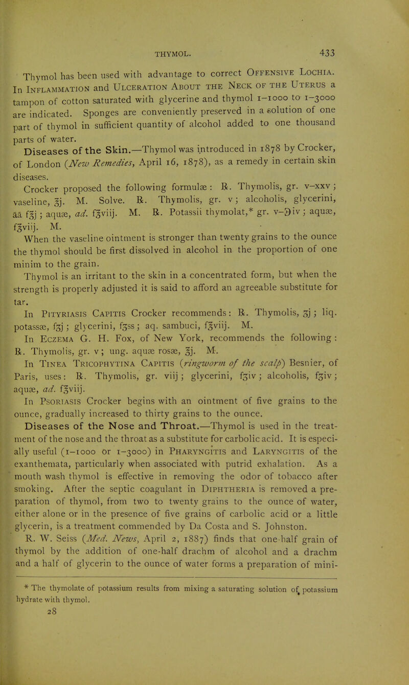 Thymol has been used with advantage to correct Offensive Lochia. In Inflammation and Ulceration About the Neck of the Uterus a tampon of cotton saturated with glycerine and thymol i-iooo to 1-3000 are indicated. Sponges are conveniently preserved in a eolution of one part of thymol in sufficient quantity of alcohol added to one thousand parts of water. Diseases of the Skin.—Thymol was introduced in 1878 by Crocker, of London {New Remedies, April 16, 1878), as a remedy in certain skin diseases. Crocker proposed the following formulae: R. Thymolis, gr. v-xxv; vaseline, §j. M. Solve. R. Thymolis, gr. v; alcoholis, glycerini, aa f,?j ; aquae, ad. fgviij. M. R. Potassii thymolat,* gr. v-9iv; aqu^, fgviij. M. When the vaseline ointment is stronger than twenty grains to the ounce the thymol should be first dissolved in alcohol in the proportion of one minim to the grain. Thymol is an irritant to the skin in a concentrated form, but when the strength is properly adjusted it is said to afford an agreeable substitute for tar. In Pityriasis Capitis Crocker recommends: R. Thymolis, 3]; liq. potassse, fgj; glycerini, fjss; aq. sambuci, fgviij. M. In Eczema G. H. Fox, of New York, recommends the following : R. Thymolis, gr. v; ung. aquae rosae, §j. M. In Tinea Tricophytina Capitis {ringworm of the scalp) Besnier, of Paris, uses: R. Thymolis, gr. viij; glycerini, fsiv; alcoholis, f^iv; aquae, ad. fgviij. In Psoriasis Crocker begins with an ointment of five grains to the ounce, gradually increased to thirty grains to the ounce. Diseases of the Nose and Throat.—Thymol is used in the treat- ment of the nose and the throat as a substitute for carbolic acid. It is especi- ally useful (i-iooo or 1-3000) in Pharyngitis and Laryngitis of the exanthemata, particularly when associated with putrid exhalation. As a mouth wash thymol is effective in removing the odor of tobacco after smoking. After the septic coagulant in Diphtheria is removed a pre- paration of thymol, from two to twenty grains to the ounce of water, either alone or in the presence of five grains of carbolic acid or a little glycerin, is a treatment commended by Da Costa and S. Johnston. R. W. Seiss {Med. News, April 2, 1887) finds that one-half grain of thymol by the addition of one-half drachm of alcohol and a drachm and a half of glycerin to the ounce of water forms a preparation of mini- * The thymolate of potassium results from mixing a saturating solution o^ potassium hydrate with thymol. 28