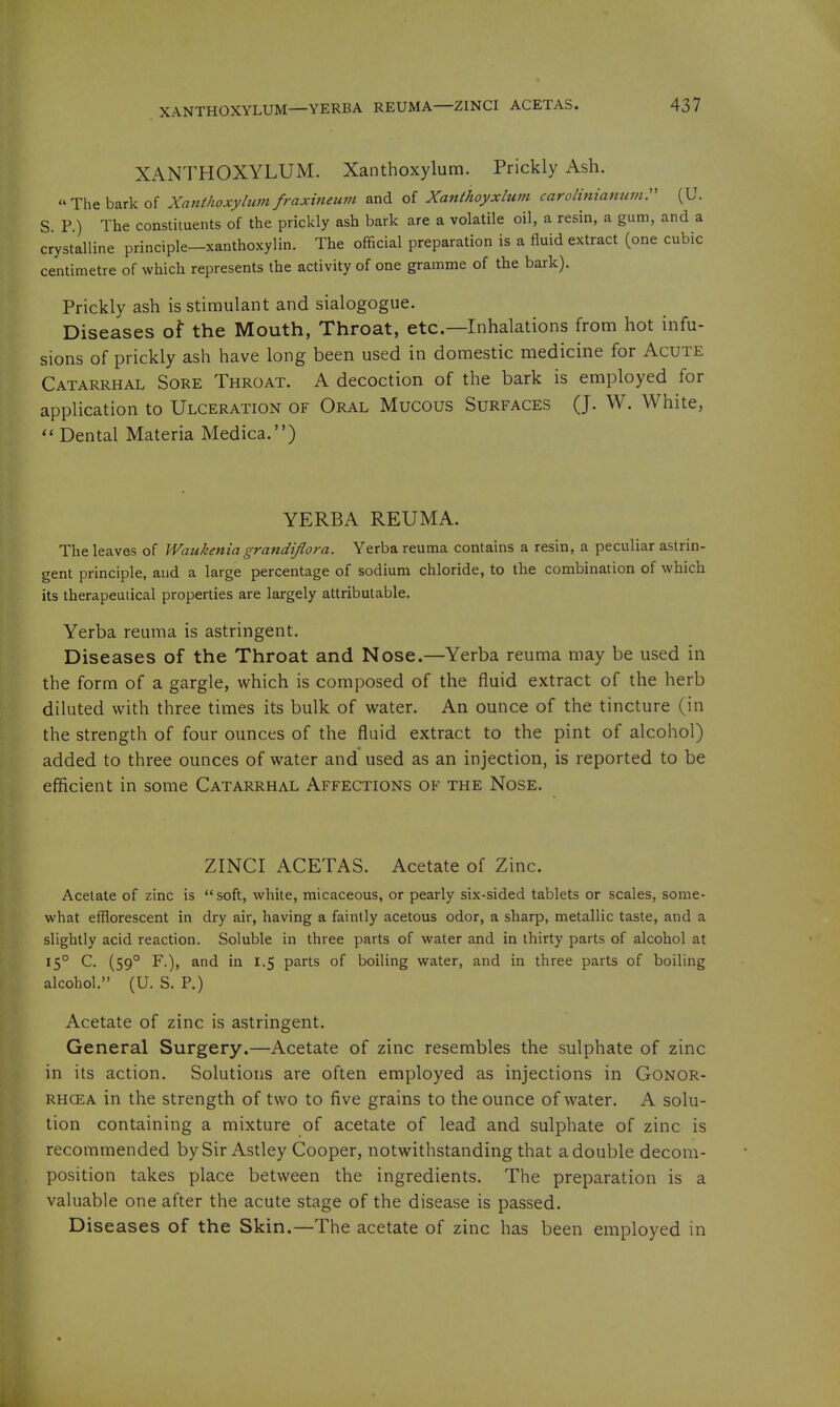 XANTHOXYLUM. Xanthoxylum. Prickly Ash. The bark of Xanthoxylum fmxineum and of Xanthoyxlum carolinianumr (U. S P.) The constituents of the prickly ash bark are a volatile oil, a resin, a gum, and a crystalline principle—xanthoxylin. The official preparation is a fluid extract (one cubic centimetre of which represents the activity of one gramme of the bark). Prickly ash is stimulant and sialogogue. Diseases of the Mouth, Throat, etc.—Inhalations from hot infu- sions of prickly ash have long been used in domestic medicine for Acute Catarrhal Sore Throat. A decoction of the bark is employed for application to Ulceration of Oral Mucous Surfaces (J. W. White,  Dental Materia Medica.) VERBA REUMA. The leaves of Waukenia grandiflora. Verba reuma contains a resin, a peculiar astrin- gent principle, and a large percentage of sodium chloride, to the combination of which its therapeutical properties are largely attributable. Yerba reuma is astringent. Diseases of the Throat and Nose.—Yerba reuma may be used in the form of a gargle, which is composed of the fluid extract of the herb diluted with three times its bulk of water. An ounce of the tincture (in the strength of four ounces of the fluid extract to the pint of alcohol) added to three ounces of water and used as an injection, is reported to be efficient in some Catarrhal Affections of the Nose. ZINCI ACETAS. Acetate of Zinc. Acetate of zinc is soft, white, micaceous, or pearly six-sided tablets or scales, some- what efflorescent in dry air, having a faintly acetous odor, a sharp, metallic taste, and a slightly acid reaction. Soluble in three parts of water and in thirty parts of alcohol at 15° C. (59° F.), and in 1.5 parts of boiling water, and in three parts of boiling alcohol. (U. S. P.) Acetate of zinc is astringent. General Surgery.—Acetate of zinc resembles the sulphate of zinc in its action. Solutions are often employed as injections in Gonor- rhoea in the strength of two to five grains to the ounce of water. A solu- tion containing a mixture of acetate of lead and sulphate of zinc is recommended bySir Astley Cooper, notwithstanding that a double decom- position takes place between the ingredients. The preparation is a valuable one after the acute stage of the disease is passed. Diseases of the Skin.—The acetate of zinc has been employed in
