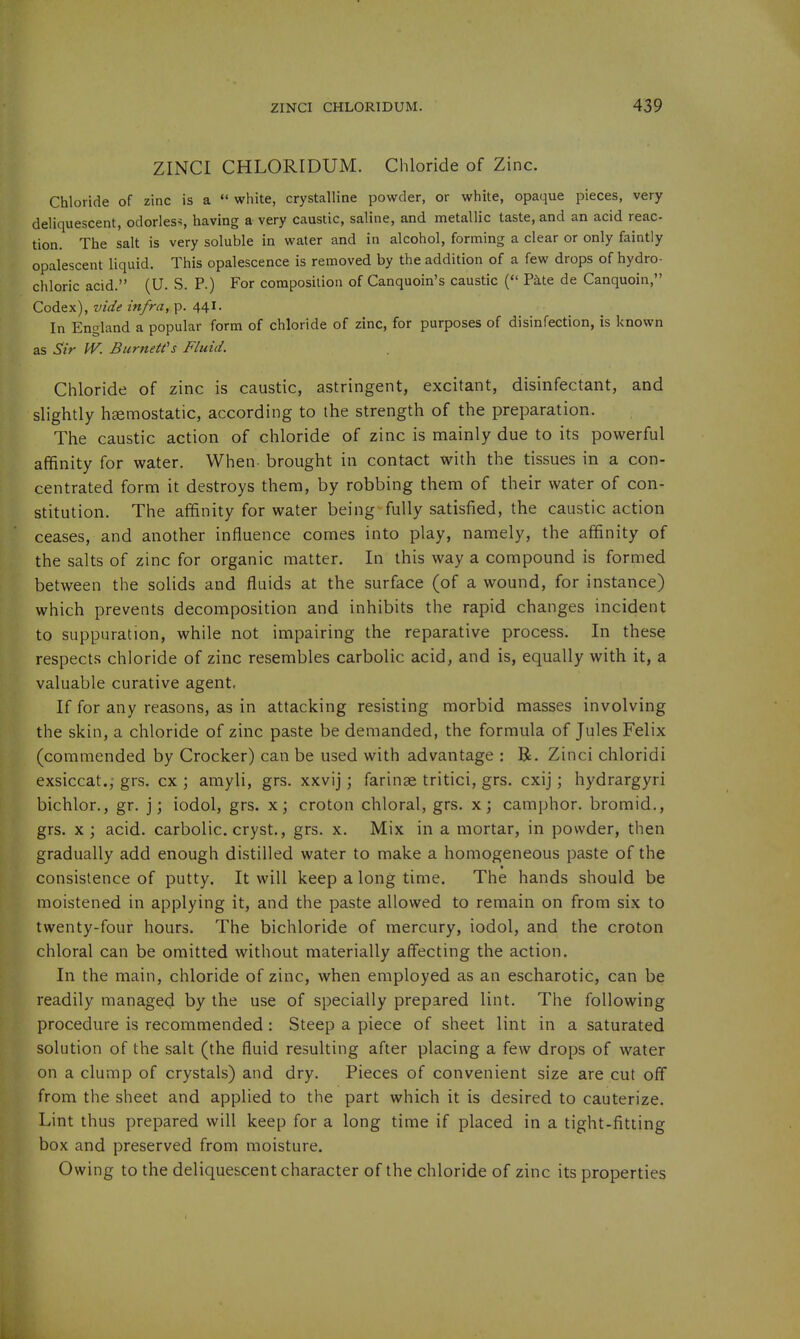 ZINCI CHLORIDUM. Chloride of Zinc. Chloride of zinc is a  white, crystalline powder, or white, opaque pieces, very deliquescent, odorless having a very caustic, saline, and metallic taste, and an acid reac- tion. The salt is very soluble in water and in alcohol, forming a clear or only faintly opalescent liquid. This opalescence is removed by the addition of a few drops of hydro- chloric acid. (U. S. P.) For composition of Canquoin's caustic ( Pate de Canquoin, Codex), vide infra, p. 441- In England a popular form of chloride of zinc, for purposes of disinfection, is known as Sir IV. Burnett's Fluid. Chloride of zinc is caustic, astringent, excitant, disinfectant, and slightly haemostatic, according to the strength of the preparation. The caustic action of chloride of zinc is mainly due to its powerful affinity for water. When- brought in contact with the tissues in a con- centrated form it destroys them, by robbing them of their water of con- stitution. The affinity for water being fully satisfied, the caustic action ceases, and another influence comes into play, namely, the affinity of the salts of zinc for organic matter. In this way a compound is formed between the solids and fluids at the surface (of a wound, for instance) which prevents decomposition and inhibits the rapid changes incident to suppuration, while not impairing the reparative process. In these respects chloride of zinc resembles carbolic acid, and is, equally with it, a valuable curative agent, If for any reasons, as in attacking resisting morbid masses involving the skin, a chloride of zinc paste be demanded, the formula of Jules Felix (commended by Crocker) can be used with advantage : R. Zinci chloridi exsiccat.,- grs. cx ; amyli, grs. xxvij ; farinse tritici, grs. cxij ; hydrargyri bichlor., gr. j; iodol, grs. x; croton chloral, grs. x; camphor, bromid., grs. x; acid, carbolic, cryst., grs. x. Mix in a mortar, in powder, then gradually add enough distilled water to make a homogeneous paste of the consistence of putty. It will keep a long time. The hands should be moistened in applying it, and the paste allowed to remain on from six to twenty-four hours. The bichloride of mercury, iodol, and the croton chloral can be omitted without materially affecting the action. In the main, chloride of zinc, when employed as an escharotic, can be readily managed by the use of specially prepared lint. The following procedure is recommended : Steep a piece of sheet lint in a saturated solution of the salt (the fluid resulting after placing a few drops of water on a clump of crystals) and dry. Pieces of convenient size are cut off from the sheet and applied to the part which it is desired to cauterize. Lint thus prepared will keep for a long time if placed in a tight-fitting box and preserved from moisture. Owing to the deliquescent character of the chloride of zinc its properties