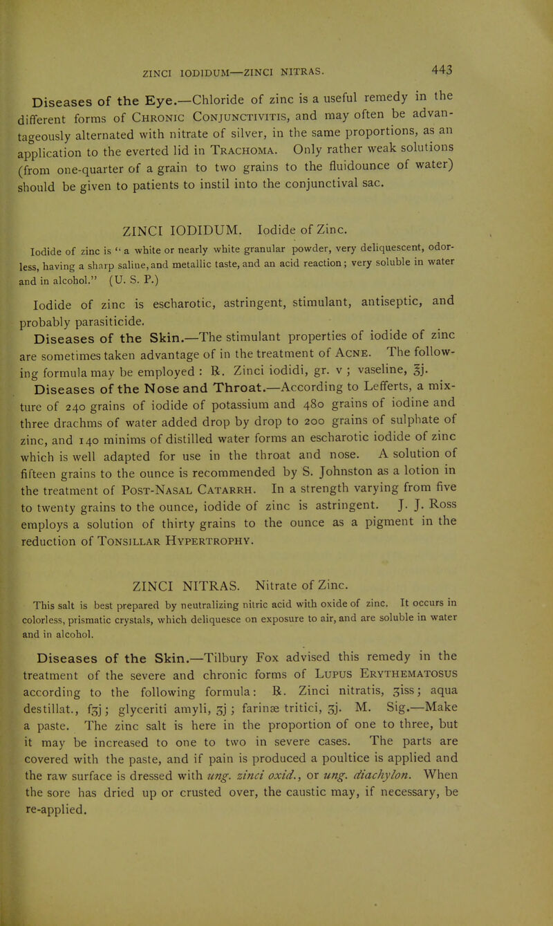 ZINCI lODIDUM—ZINCI NITRAS. Diseases of the Eye.—Chloride of zinc is a useful remedy in the different forms of Chronic Conjunctivitis, and may often be advan- tageously alternated with nitrate of silver, in the same proportions, as an application to the everted lid in Trachoma. Only rather weak solutions (from one-quarter of a grain to two grains to the fluidounce of water) should be given to patients to instil into the conjunctival sac. ZINCI lODIDUM. Iodide of Zinc. Iodide of zinc is  a white or nearly white granular powder, very deliquescent, odor- less, having a sharp saline,and metallic taste, and an acid reaction; very soluble in water and'in alcohol. (U. S. P.) Iodide of zinc is escharotic, astringent, stimulant, antiseptic, and probably parasiticide. Diseases of the Skin.—The stimulant properties of iodide of zinc are sometimes taken advantage of in the treatment of Acne. The follow- ing formula may be employed : R. Zinci iodidi, gr. v ; vaseline, §j. Diseases of the Nose and Throat.—According to Lefferts, a mix- ture of 240 grains of iodide of potassium and 480 grains of iodine and three drachms of water added drop by drop to 200 grains of sulphate of zinc, and 140 minims of distilled water forms an escharotic iodide of zinc which is well adapted for use in the throat and nose. A solution of fifteen grains to the ounce is recommended by S. Johnston as a lotion in the treatment of Post-Nasal Catarrh. In a strength varying from five to twenty grains to the ounce, iodide of zinc is astringent. J. J. Ross employs a solution of thirty grains to the ounce as a pigment in the reduction of Tonsillar Hypertrophy. ZINCI NITRAS. Nitrate of Zinc. This salt is best prepared by neutralizing nitric acid with oxide of zinc. It occurs in colorless, prismatic crystals, which deliquesce on exposure to air, and are soluble in water and in alcohol. Diseases of the Skin.—Tilbury Fox advised this remedy in the treatment of the severe and chronic forms of Lupus Erythematosus according to the following formula: B. Zinci nitratis, ^iss; aqua destillat., fgj; glyceriti amyli, 3] ; farinse tritici, ^j. M. Sig.—Make a paste. The zinc salt is here in the proportion of one to three, but it may be increased to one to two in severe cases. The parts are covered with the paste, and if pain is produced a poultice is applied and the raw surface is dressed with ung. zinci oxid., or ung. diachylon. When the sore has dried up or crusted over, the caustic may, if necessary, be re-applied.