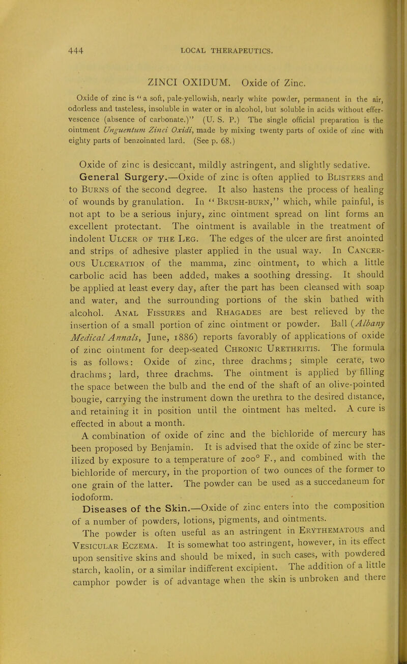 ZINCI OXIDUM. Oxide of Zinc. Oxide of zinc is  a soft, pale-yellowish, nearly white powder, permanent in the air, odorless and tasteless, insoluble in water or in alcohol, but soluble in acids without effer- vescence (absence of carbonate.) (U. S. P.) The single official preparation is the ointment Unguentiivi Zinci Oxidi, made by mixing twenty parts of oxide of zinc with eighty parts of benzoinated lard. (See p. 68.) Oxide of zinc is desiccant, mildly astringent, and slightly sedative. General Surgery.—Oxide of zinc is often applied to Blisters and to Burns of the second degree. It also hastens the process of healing of wounds by granulation. In Brush-burn, which, while painful, is not apt to be a serious injury, zinc ointment spread on lint forms an excellent protectant. The ointment is available in the treatment of indolent Ulcer of the Leg. The edges of the ulcer are first anointed and strips of adhesive plaster applied in the usual way. In Cancer- ous Ulceration of the mamma, zinc ointment, to which a little carbolic acid has been added, makes a soothing dressing. It should be applied at least every day, after the part has been cleansed with soap and water, and the surrounding portions of the skin bathed with alcohol. Anal Fissures and Rhagades are best relieved by the insertion of a small portion of zinc ointment or powder. Ball (^Albany Medical Annals, June, 1886) reports favorably of applications of oxide of zinc ointment for deep-seated Chronic Urethritis. The formula is as follows: Oxide of zinc, three drachms; simple cerate, two drachms; lard, three drachms. The ointment is applied by filling the space between the bulb and the end of the shaft of an olive-pointed bougie, carrying the instrument down the urethra to the desired distance, and retaining it in position until the ointment has melted. A cure is effected in about a month. A combination of oxide of zinc and the bichloride of mercury has been proposed by Benjamin. It is advised that the oxide of zinc be ster- ilized by exposure to a temperature of 200° F., and combined with the bichloride of mercury, in the proportion of two ounces of the former to one grain of the latter. The powder can be used as a succedaneum for iodoform. Diseases of the Skin.—Oxide of zinc enters into the composition of a number of powders, lotions, pigments, and ointments. The powder is often useful as an astringent in Erythematous and Vesicular Eczema. It is somewhat too astringent, however, in its eff'ect upon sensitive skins and should be mixed, in such cases, with powdered starch, kaolin, or a similar indifferent excipient. The addition of a httle camphor powder is of advantage when the skin is unbroken and there