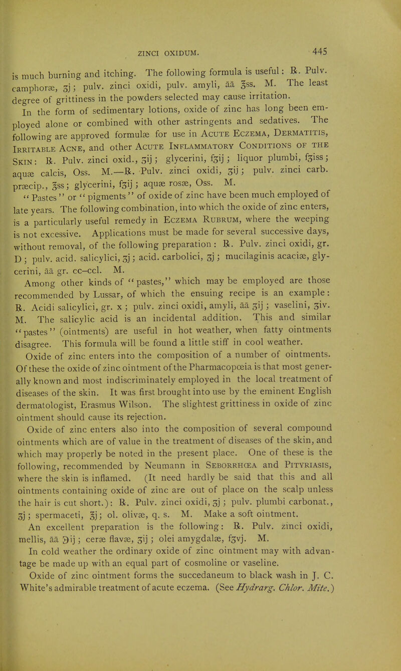 is much burning and itching. The following formula is useful: B. Pulv. camphorje, 3]; pulv. zinci oxidi, pulv. amyli, aa gss. M. The least degree of grittiness in the powders selected may cause irritation. In the form of sedimentary lotions, oxide of zinc has long been em- ployed alone or combined with other astringents and sedatives. The following are approved formulae for use in Acute Eczema, Dermatitis, Irritable Acne, and other Acute Inflammatory Conditions of the Skin: R. Pulv. zinci oxid., gij; glycerini, fgij; liquor plumbi, f^iss; aquse calcis, Oss. M.—R. Pulv. zinci oxidi, ^ij; pulv. zinci carb. pr^cip., §ss; glycerini, f^ij; aquse rosse, Oss. M.  Pastes  or  pigments  of oxide of zinc have been much employed of late years. The following combination, into which the oxide of zinc enters, is a particularly useful remedy in Eczema Rubrum, where the weeping is not excessive. Applications must be made for several successive days, without removal, of the following preparation : R. Pulv. zinci oxidi, gr. D ; pulv. acid, salicylici, ; acid, carbolici, 3j; mucilaginis acacise, gly- cerini, aa gr. cc-ccl. M. Among other kinds of pastes, which maybe employed are those recommended by Lussar, of which the ensuing recipe is an example: R. Acidi salicylici, gr. x ; pulv. zinci oxidi, amyli, aa ^ij; vaselini, ^iv. M. The salicylic acid is an incidental addition. This and similar pastes (ointments) are useful in hot weather, when fatty ointments disagree. This formula will be found a little stiff in cool weather. Oxide of zinc enters into the composition of a number of ointments. Of these the oxide of zinc ointment of the Pharmacopoeia is that most gener- ally known and most indiscriminately employed in the local treatment of diseases of the skin. It was first brought into use by the eminent English dermatologist, Erasmus Wilson. The slightest grittiness in oxide of zinc ointment should cause its rejection. Oxide of zinc enters also into the composition of several compound ointments which are of value in the treatment of diseases of the skin, and which may properly be noted in the present place. One of these is the following, recommended by Neumann in Seborrhcea and Pityriasis, where the skin is inflamed. (It need hardly be said that this and all ointments containing oxide of zinc are out of place on the scalp unless the hair is cut short.): R. Pulv. zinci oxidi, 3]; pulv. plumbi carbonat., 3j; spermaceti, §j; ol. olivse, q. s. M. Make a soft ointment. An excellent preparation is the following: R. Pulv. zinci oxidi, mellis, aa 9ij; cerse flavse, 3ij ; olei amygdalae, f3vj. M. In cold weather the ordinary oxide of zinc ointment may with advan- tage be made up with an equal part of cosmoline or vaseline. Oxide of zinc ointment forms the succedaneum to black wash in J. C. White's admirable treatment of acute eczema. (See Hydrarg. Chlor. Mite.)