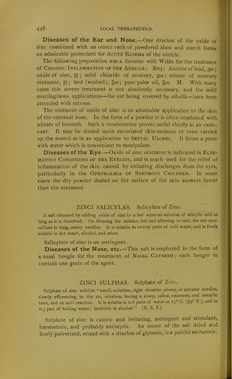 Diseases of the Ear and Nose.—One drachm of the oxide of zinc combined with an ounce each of powdered alum and starch forms an admirable protectant for Acute Eczema of the auricle. The following preparation was a favorite with Wilde for the treatment of Chronic Inflammation of the Auricle : Req: Acetate of lead, ^ss; oxide of zinc, 3] ; mild chloride of mercury, ^ss; nitrate of mercury ointment, ; lard (washed), §ss j pure palm oil, gss. M. With many cases this severe treatment is not absolutely necessary, and the mild mucilaginous applications—the ear being covered by oil-silk—have been attended with success. The ointment of oxide of zinc is an admirable application to the skin of the external nose. In the form of a powder it is often combined with nitrate of bismuth. Such a combination proves useful chiefly as an exsic- cant. It may be dusted upon excoriated skin-surfaces or even carried up the nostril as in an application to Septal Ulcers. It forms a paste with water which is convenient to manipulate. Diseases of the Eye.—Oxide of zinc ointment is indicated in Ecze- matous Conditions of the Eyelids, and is much used for the relief of inflammation of the skin caused by irritating discharges from the eyes, particularly in the Ophthalmia of Strumous Children. In some cases the dry powder dusted on the surface of the skin answers better than the ointment. ZINCI SALICYLAS. Salicylate of Zinc. A salt obtained by adding oxide of zinc to a hot aqueous solution of salicylic acid as long as it is dissolved. On filtering the solution hot and allowing to cool, the salt crys- tallizes in long, satiny needles. It is soluble in twenty parts of cold water, and is freely soluble in hot water, alcohol, and ether. Salicylate of zinc is an astringent. Diseases of the Nose, etc.—This salt is employed in the form of a nasal bougie for the treatment of Nasal Catarrh ; each bougie to contain one grain of the agent. t ZINCI SULPHAS. Sulphate of Zinc. Sulphate of zinc exhibits  small, colorless, right rhombic prisms, or acicular needles, slowly efflorescing in dry air, odorless, having a sharp, saline, nauseous, and metallic taste, and an acid reaction. It is soluble in 0.6 parts of water at 15° C. (59° F.), and in 0.3 part of boiling water; insoluble in alcohol. (U. S. P.) Sulphate of zinc is caustic and irritating, astringent and stimulant, haemostatic, and probably antiseptic. An ounce of the salt dried and finely pulverized, mixed with a drachm of glycerin, is a painful escharotic.