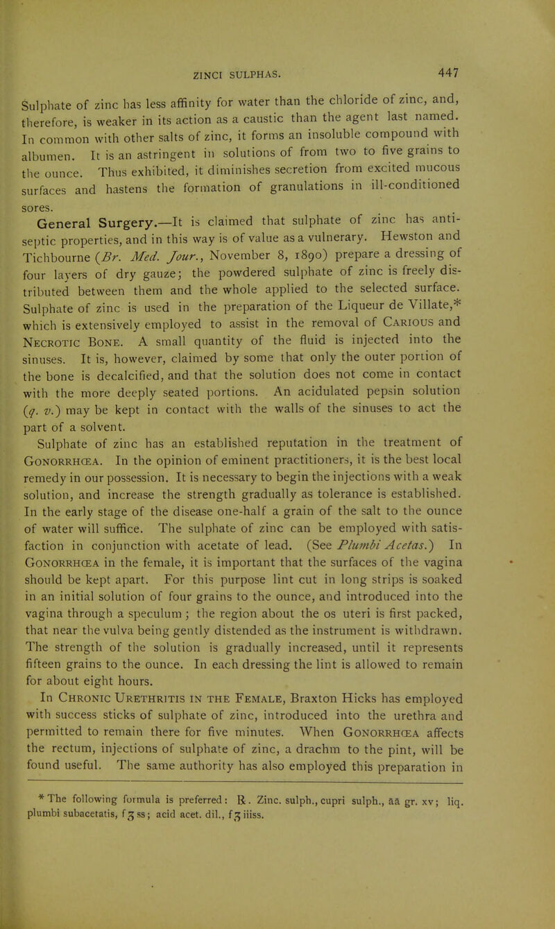 Sulphate of zinc has less affinity for water than the chloride of zinc, and, therefore, is weaker in its action as a caustic than the agent last named. In common with other salts of zinc, it forms an insoluble compound with albumen. It is an astringent in solutions of from two to five grains to the ounce. Thus exhibited, it diminishes secretion from excited mucous surfaces and hastens the formation of granulations in ill-conditioned sores. General Surgery.—It is claimed that sulphate of zinc has anti- septic properties, and in this way is of value as a vulnerary. Hewston and Tichbourne (^r. Med. Jour., November 8, 1890) prepare a dressing of four layers of dry gauze; the powdered sulphate of zinc is freely dis- tributed between them and the whole applied to the selected surface. Sulphate of zinc is used in the preparation of the Liqueur de Villate,* which is extensively employed to assist in the removal of Carious and Necrotic Bone. A small quantity of the fluid is injected into the sinuses. It is, however, claimed by some that only the outer poriion of the bone is decalcified, and that the solution does not come in contact with the more deeply seated portions. An acidulated pepsin solution {q. V.) may be kept in contact with the walls of the sinuses to act the part of a solvent. Sulphate of zinc has an established reputation in the treatment of GoNORRHCEA. In the opinion of eminent practitioners, it is the best local remedy in our possession. It is necessary to begin the injections with a weak solution, and increase the strength gradually as tolerance is established. In the early stage of the disease one-half a grain of the salt to the ounce of water will suffice. The sulphate of zinc can be employed with satis- faction in conjunction with acetate of lead. Fiumbi Acetas.) In Gonorrhoea in the female, it is important that the surfaces of the vagina should be kept apart. For this purpose lint cut in long strips is soaked in an initial solution of four grains to the ounce, and introduced into the vagina through a speculum \ the region about the os uteri is first packed, that near the vulva being gently distended as the instrument is withdrawn. The strength of the solution is gradually increased, until it represents fifteen grains to the ounce. In each dressing the lint is allowed to remain for about eight hours. In Chronic Urethritis in the Female, Braxton Hicks has employed with success sticks of sulphate of zinc, introduced into the urethra and permitted to remain there for five minutes. When Gonorrhoea affects the rectum, injections of sulphate of zinc, a drachm to the pint, will be found useful. The same authority has also employed this preparation in *The following formula is preferred: R. Zinc, sulph., cupri sulph., aa gr. xv; liq. plumbi subacetatis, f^ss; acid acet. dil., f 3 iiiss.