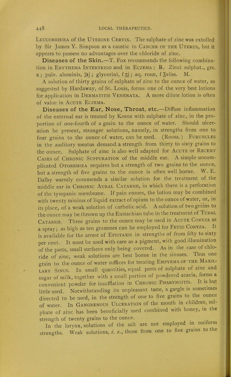 Leucorrhcea of the Uterine Cervix. The sulphate of zinc was extolled by Sir James Y. Simpson as a caustic in Cancer of the Uterus, but it appears to possess no advantages over the chloride of zinc. Diseases of the Skin.—T. Fox recommends the following combina- tion in Erythema Intertrigo and in Eczema: R. Zinci sulphat., grs. xj pulv. aluminis, 9j; glycerini, f ] aq. rosse, fgviiss. M. A solution of thirty grains of sulphate of zinc to the ounce of water, as suggested by Hardaway, of St. Louis, forms one of the very best lotions for application in Dermatitis Venenata. A more dilute lotion is often of value in Acute Eczema. Diseases of the Ear, Nose, Throat, etc.—Diffuse inflammation of the external ear is treated by Keene with sulphate of zinc, in the pro- portion of one-fourth of a grain to the ounce of water. Should ulcer- ation be present, stronger solutions, namely, in strengths from one to four grains to the ounce of water, can be used. (Roosa.) Furuncles in the auditory meatus demand a strength from thirty to sixty grains to the ounce. Sulphate of zinc is also well adapted for Acute or Recent Cases of Chronic Suppuration of the middle ear. A simple uncom- plicated Otorrhcea requires but a strength of two grains to the ounce, but a strength of five grains to the ounce is often well borne. W. E. Dalby warmly commends a similar solution for the treatment of the middle ear in Chronic Aural Catarrh, in which there is a perforation of the tympanic membrane. If pain ensues, the lotion may be combined with twentyminims of liquid extract of opium to the ounce of water, or, m its place, of a weak solution of carbolic acid. A solution of two gr?.ins to the ounce may be thrown up the Eustachian tube in the treatment of Tubal Catarrh. Three grains to the ounce may be used in Acute Coryza as a spray; as high as ten grammes can be employed for Fetid Coryza. It is available for the arrest of Epistaxis in strengths of from fifty to sixty per cent. It must be used with care as a pigment, with good illumination of the parts, small surfaces only being covered. As in the case of chlo- ride of zinc, weak solutions are best borne in the sinuses. Thus one grain to the ounce of water suffices for treating Empyema of the Maxil- lary Sinus. In small quantities, equal parts of sulphate of zinc and sugar of milk, together with a small portion of powdered acacia, forms a convenient powder for insufflation in Chronic Pharyngitis. It is but little used. Notwithstanding its unpleasant taste, a gargle is sometmies directed to be used, in the strength of one to five grains to the ounce of water. In Gangrenous Ulceration of the mouth m children, sul- phate of zinc has been beneficially used combined with honey, m the strength of twenty grains to the ounce. In the larynx, solutions of the salt are not employed m uniform strengths. Weak solutions, /. e., those from one to five grains to the