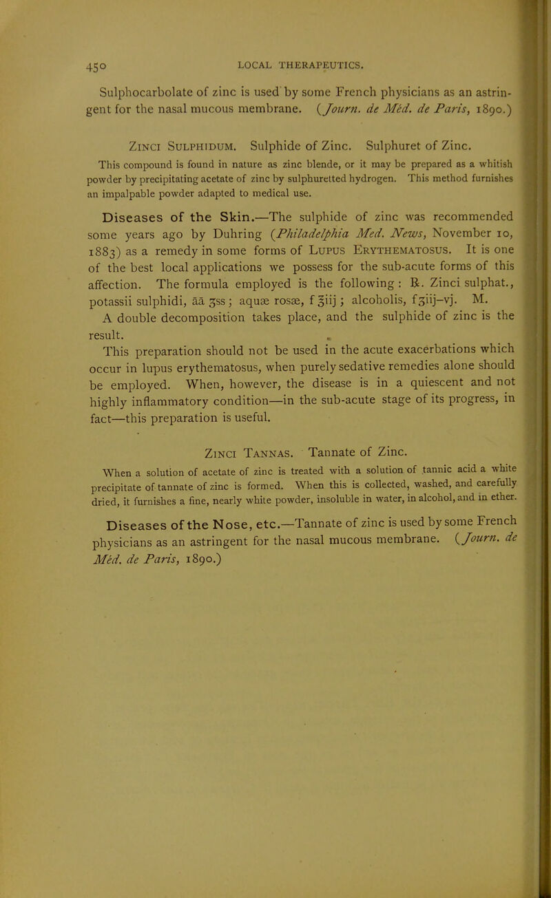 45° Sulphocarbolate of zinc is used'by some French physicians as an astrin- gent for the nasal mucous membrane. {/our?i. de Med. de Paris, 1890.) ZiNCi SuLPHiDUM. Sulphide of Zinc. Sulphuret of Zinc. This compound is found in nature as zinc blende, or it may be prepared as a whitish powder by precipitating acetate of zinc by sulphuretted hydrogen. This method furnishes an impalpable powder adapted to medical use. Diseases of the Skin.—The sulphide of zinc was recommended some years ago by Duhring (^Philadelphia Med. News, November 10, 1883) as a remedy in some forms of Lupus Erythematosus. It is one of the best local appHcations we possess for the sub-acute forms of this affection. The formula employed is the following: B. Zinci sulphat., potassii sulphidi, aa ^ss ; aquae rosse, f giij; alcoholis, f^iij-vj. M. A double decomposition takes place, and the sulphide of zinc is the result. This preparation should not be used in the acute exacerbations which occur in lupus erythematosus, when purely sedative remedies alone should be employed. When, however, the disease is in a quiescent and not highly inflammatory condition—in the sub-acute stage of its progress, in fact—this preparation is useful. ZiNCi Tannas. Tannate of Zinc. When a solution of acetate of zinc is treated with a solution of tannic acid a white precipitate of tannate of zinc is formed. When this is collected, washed, and carefully dried, it furnishes a fine, nearly white powder, insoluble in water, in alcohol, and in ether. Diseases of the Nose, etc.—Tannate of zinc is used by some French physicians as an astringent for the nasal mucous membrane, {/otirn. de Med. de Paris, 1890.)