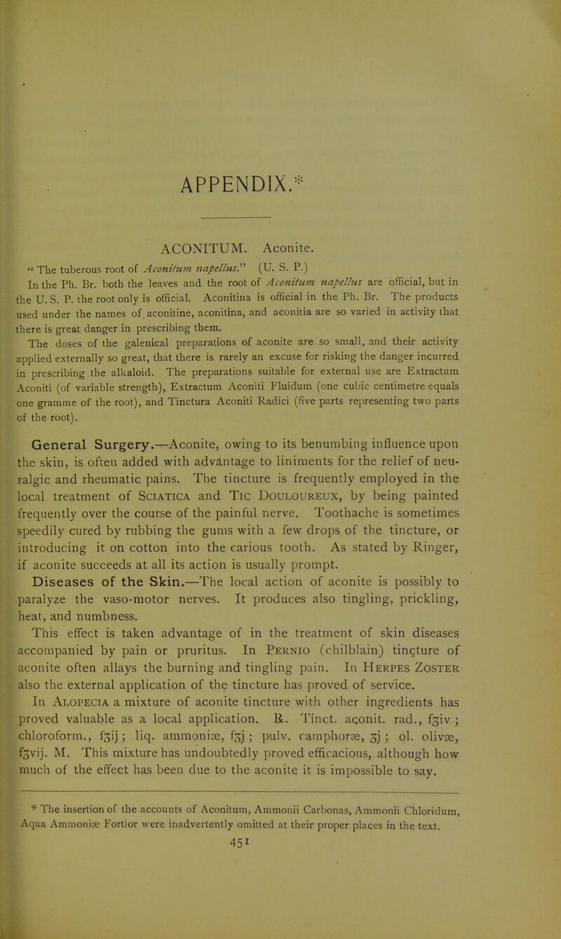 APPENDIX.* ACONITUM. Aconite.  The tuberous root of Aconitum napellus. (U. S. P.) In the Ph. Br. both the leaves and the root of Aconittim napelhis are official, but in the U. S. P. the root only is official. Aconitina is official in the Ph. Br. The products used under the names of aconitine, aconitina, and aconitia are so varied in activity that there is great danger in prescribing them. The doses of the galenical preparations of aconite are so small, and their activity applied externally so great, that there is rarely an excuse for risking the danger incurred in prescribing the alkaloid. The preparations suitable for external use are Extractum Aconiti (of variable strength), Extractum Aconiti Fluidum (one cubic centimetre equals one gramme of the root), and Tinctura Aconiti Radici (five parts representing two parts of the root). General Surgery.—Aconite, owing to its benumbing influence upon the skin, is often added with adva.ntage to liniments for the relief of neu- ralgic and rheumatic pains. The tincture is frequently employed in the local treatment of Sciatica and Tic Douloureux, by being painted frequently over the course of the painful nerve. Toothache is sometimes speedily cured by rubbing the gums with a few drops of the tincture, or introducing it on cotton into the carious tooth. As stated by Ringer, if aconite succeeds at all its action is usually prompt. Diseases of the Skin.—The local action of aconite is possibly to paralyze the vaso-motor nerves. It produces also tingling, prickling, heat, and numbness. This effect is taken advantage of in the treatment of skin diseases accompanied by pain or pruritus. In Pernio (chilblain) tincture of aconite often allays the burning and tingling pain. In Herpes Zoster also the external application of the tincture has proved of service. In Alopecia a mixture of aconite tincture with other ingredients has proved valuable as a local application. R. Tinct. aqonit. rad., f^iv ; chloroform., f3ij; liq. amnioniae, fgj ; pulv. camphor?e, 3] j ol. olivse, f^vij. M. This mixture has undoubtedly proved efficacious, although how much of the effect has been due to the aconite it is impossible to say. * The insertion of the accounts of Aconitum, Ammonii Carbonas, Ammonii Chloridum, Aqua Ammonise Fortior were inadvertently omitted at their proper places in the text.