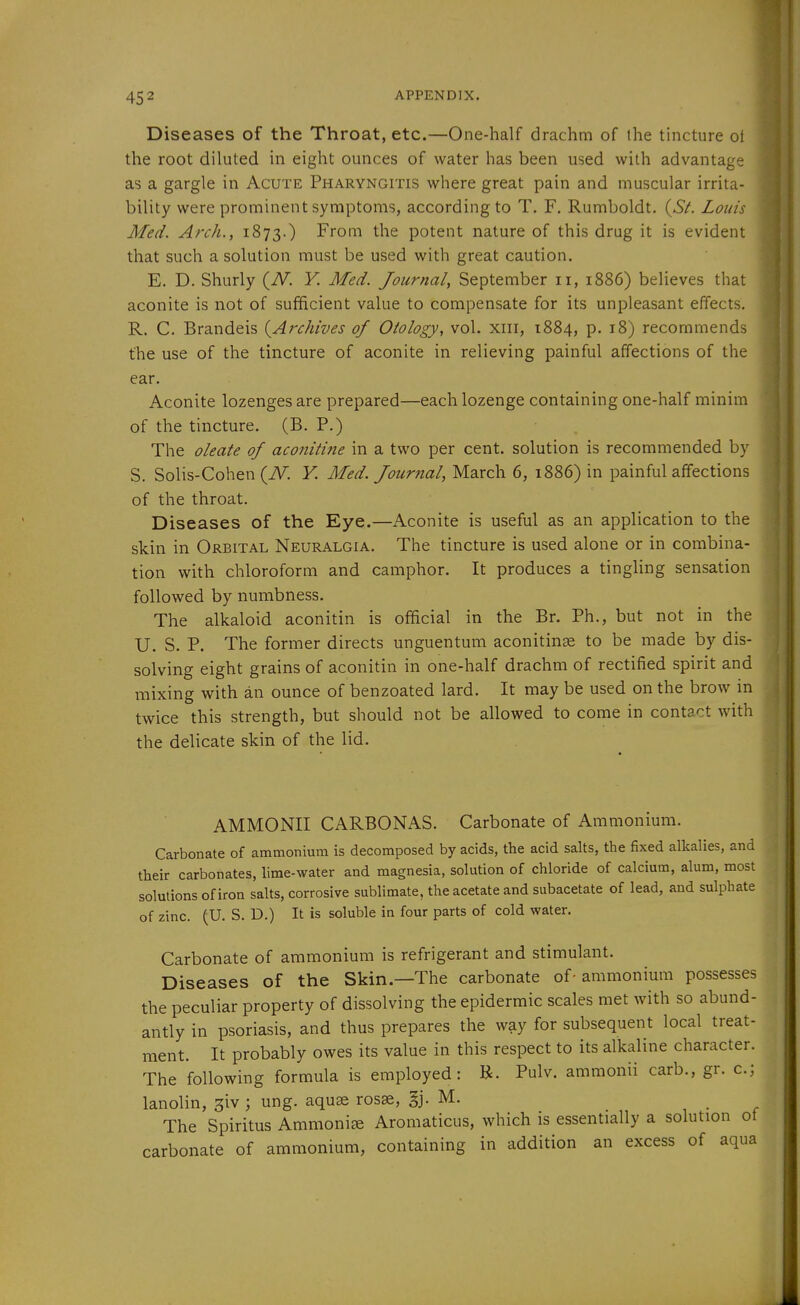 Diseases of the Throat, etc.—One-half drachm of the tincture ot the root diluted in eight ounces of water has been used with advantage as a gargle in Acute Pharyngitis where great pain and muscular irrita- bility were prominent symptoms, according to T. F. Rumboldt. (.S/. Louis Med. Arch., 1873.) From the potent nature of this drug it is evident that such a solution must be used with great caution. E. D. Shurly (^N. V. Med. Journal, September 11, 1886) believes that aconite is not of sufficient value to compensate for its unpleasant effects. R. C. Brandeis {Archives of Otology, vol. xiii, 1884, p. 18) recommends the use of the tincture of aconite in relieving painful affections of the ear. Aconite lozenges are prepared—each lozenge containing one-half minim of the tincture. (B. P.) The oleate of aconitine in a two per cent, solution is recommended by S. Solis-Cohen (TV. Y. Med. Journal, March 6, 1886) in painful affections of the throat. | Diseases of the Eye.—Aconite is useful as an application to the skin in Orbital Neuralgia. The tincture is used alone or in combina- tion with chloroform and camphor. It produces a tingling sensation followed by numbness. The alkaloid aconitin is official in the Br. Ph., but not in the U. S. P. The former directs unguentum aconitinge to be made by dis- solving eight grains of aconitin in one-half drachm of rectified spirit and mixing with an ounce of benzoated lard. It may be used on the brow in twice this strength, but should not be allowed to come in contact Avith the delicate skin of the lid. AMMONII CARBONAS. Carbonate of Ammonium. Carbonate of ammonium is decomposed by acids, the acid salts, the fixed alkalies, and their carbonates, lime-water and magnesia, solution of chloride of calcium, alum, most solutions of iron salts, corrosive sublimate, the acetate and subacetate of lead, and sulphate of zinc. (U. S. D.) It is soluble in four parts of cold water. Carbonate of ammonium is refrigerant and stimulant. Diseases of the Skin—The carbonate of- ammonium possesses the peculiar property of dissolving the epidermic scales met with so abund- antly in psoriasis, and thus prepares the way for subsequent local treat- ment. It probably owes its value in this respect to its alkaline character. The following formula is employed: R. Pulv. ammonii carb., gr. c; lanolin, ^iv ; ung. aquae rosse, §j. M. The Spiritus Ammonia Aromaticus, which is essentially a solution ot carbonate of ammonium, containing in addition an excess of aqua