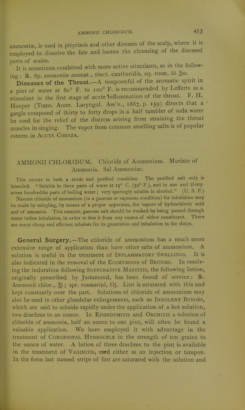 AMMONII CHLORIDUM. ammonia, is used in pityriasis and other diseases of the scalp, where it is employed to dissolve the fats and hasten the cleansing of the diseased parts of scales. • i r n It is sometimes combined with more active stimulants, as in the follow- ing: B. Sp. ammonia aromat., tinct. cantharidis, aq. rosae, aa gss. Diseases of the Throat.—A teaspoonful of the aromatic spirit in a pint of water at 80° F. to 100° F. is recommended by Lefferts as a stimulant in the first stage of acute inflammation of the throat. F. H. Hooper (Trans. Amer. Laryngol. Ass'n., 1887, p. 159) directs that a • gargle composed of thirty to forty drops in a half tumbler of soda water be used, for the relief of the distress arising from straining the throat muscles in singing. The vapor from common smelling salts is of popular esteem in Acute Coryza. AMMONII CHLORIDUM. Chloride of Ammonium. Muriate of Ammonia. Sal Ammoniac. This occurs in both a crude and purified condition. The purified salt only is intended. Soluble in three parts of water at 15° C. (59° F.), and in one and thirty- seven hundredths parts of boiling water ; very sparingly soluble in alcohol. (U. S. P.) Nascent chloride of ammonium (in a gaseous or vaporous condition) for inhalation may be made by mingling, by means of a proper apparatus, the vapors of hydrochloric acid and of ammonia. This nascent, gaseous salt should be vvashed by being passed through water before inhalation, in order to free it from any excess of either constituent. There are many cheap and efficient inhalers for its generation and inhalation in the shops. General Surgery.—The chloride of ammonium has a much more extensive range of application than have other salts of ammonium. A solution is useful in the treatment of Inflammatory Swellings. It is also indicated in the removal of the Ecchymosis of Bruises. In resolv- ing the induration following Suppurative Mastitis, the following lotion, originally prescribed by Justamond, has been found of service: B. Ammonii chlor., §j ; spr. rosmarini, Oj. Lint is saturated with this and kept constantly over the part. Solutions of chloride of ammonium may also be used in other glandular enlargements, such as Indolent Buboes, which are said to subside rapidly under the application of a hot solution, two drachms to an ounce. In Epididymitis and Orchitis a solution of chloride of ammonia, half an ounce to one pint, will often be found a valuable application. We have employed it with advantage in the treatment of Congenital Hydrocele in the strength of ten grains to the ounce of water. A lotion of three drachms to the pint is available in the treatment of Vaginitis, used either as an injection or tampon. In the form last named strips of lint are saturated with the solution and