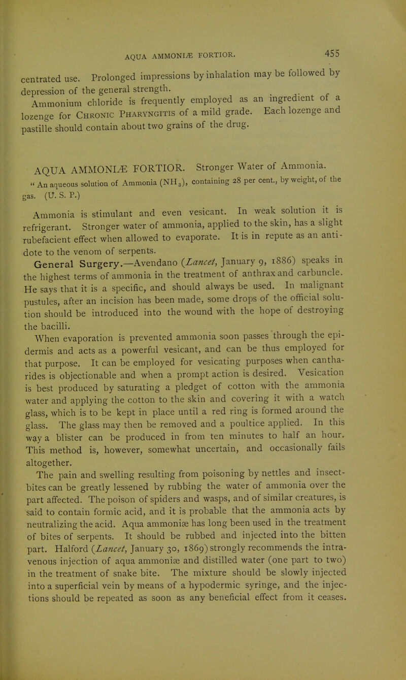 centrated use. Prolonged impressions by inhalation may be followed by depression of the general strength. Ammonium chloride is frequently employed as an ingredient of a lozenge for Chronic Pharyngitis of a mild grade. Each lozenge and pastiUe should contain about two grains of the drug. AQUA AMMONIA FORTIOR. Stronger Water of Ammonia.  An aqueous solution of Ammonia (NH3), containing 28 per cent., by weight, of the gas. (U.S. P.) Ammonia is stimulant and even vesicant. In weak solution it is refrigerant. Stronger water of ammonia, applied to the skin, has a slight rubefacient effect when allowed to evaporate. It is in repute as an anti- dote to the venom of serpents. General Surgery.—Avendano {^Lancet, January 9, 1886) speaks in the highest terms of ammonia in the treatment of anthrax and carbuncle. He says that it is a specific, and should always be used. In malignant pustules, after an incision has been made, some drops of the official solu- tion should be introduced into the wound with the hope of destroying the bacilli. When evaporation is prevented ammonia soon passes through the epi- dermis and acts as a powerful vesicant, and can be thus employed for that purpose. It can be employed for vesicating purposes when cantha- rides is objectionable and when a prompt action is desired. Vesication is best produced by saturating a pledget of cotton with the ammonia water and applying the cotton to the skin and covering it with a watch glass, which is to be kept in place until a red ring is formed around the glass. The glass may then be removed and a poultice applied. In this way a blister can be produced in from ten minutes to half an hour. This method is, however, somewhat uncertain, and occasionally fails altogether. The pain and swelling resulting from poisoning by nettles and insect- bites can be greatly lessened by rubbing the water of ammonia over the part aff'ected. The poison of spiders and wasps, and of similar creatures, is said to contain formic acid, and it is probable that the ammonia acts by neutralizing the acid. Aqua ammonise has long been used in the treatment of bites of serpents. It should be rubbed and injected into the bitten part. Halford {Lancet, January 30, 1869) strongly recommends the intra- venous injection of aqua ammonite and distilled water (one part to two) in the treatment of snake bite. The mixture should be slowly injected into a superficial vein by means of a hypodermic syringe, and the injec- tions should be repeated as soon as any beneficial effect from it ceases.