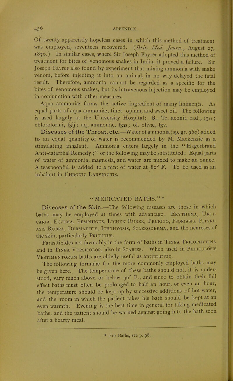 Of twenty apparently hopeless cases in which this method of treatment was employed, seventeen recovered. {Brit. Med. Journ., August 27, 1870.) In similar cases, where Sir Joseph Fayrer adopted this method of treatment for bites of venomous snakes in India, it proved a failure. Sir Joseph Fayrer also found by experiment that mixing ammonia with snake venom, before injecting it into an animal, in no way delayed the fatal result. Therefore, ammonia cannot be regarded as a specific for the bites of venomous snakes, but its intravenous injection may be employed in conjunction with other measures. Aqua ammonise forms the active ingredient of many liniments. As equal parts of aqua ammonias, tinct. opium, and sweet oil. The following is used largely at the University Hospital: R. Tr. aconit. rad., fgss; chloroformi, fgij; aq. ammonise, f^ss; ol. olivse, fgv. Diseases of the Throat, etc.—Water of ammonia (sp. gr. 960) added to an equal quantity of water is recommended by M. Mackenzie as a stimulating inl^lant. Ammonia enters largely in the  Hagerbrand Anti-catarrhal Remedy ; or the following may be substituted: Equal parts of water of ammonia, magnesia, and water are mixed to make an ounce. A teaspoonful. is added to a pint of water at 80° F. To be used as an inhalant in Chronic Laryngitis. MEDICATED BATHS.* Diseases of the Skin.—The following diseases are those in which baths may be employed at times with advantage: Erythema, Urti- caria, Eczema, Pemphigus, Lichen Ruber, Prurigo, Psoriasis, Pityri- asis Rubra, Dermatitis, Ichthyosis, Scleroderma, and the neuroses of the skin, particularly Pruritus. Parasiticides act favorably in the form of baths in Tinea Tricophytina and in Tinea Versicolor, also in Scabies. When used in Pediculosis Vestimentorum baths are chiefly useful as antipruritic. The following formulae for the more commonly employed baths may be given here. The temperature of these baths should not, it is under- stood, vary much above or below 90° F., and since to obtain their full effect baths must often be prolonged to half an hour, or even an hour, the temperature should be kept up by successive additions of hot water, and the room in which the patient takes his bath should be kept at an even warmth. Evening is the best time in general for taking medicated baths, and the patient should be warned against going into the bath soon after a hearty meal. * For Baths, see p. 98.