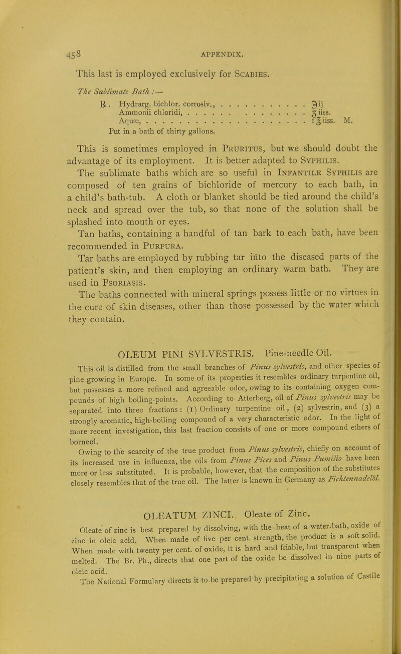 This last is employed exclusively for Scabies. The Sublimate Bath :— R. Hydrarg. bichlor. corrosiv., 9^ Amnionii chloridi, ^ iiss. Aqujs f ^ iiss. M. Put in a bath of thirty gallons. This is sometimes employed in Pruritus, but we should doubt the advantage of its employment. It is better adapted to Syphilis. The sublimate baths which are so useful in Infantile Syphilis are composed of ten grains of bichloride of mercury to each bath, in a child's bath-tub. A cloth or blanket should be tied around the child's neck and spread over the tub, so that none of the solution shall be splashed into mouth or eyes. Tan baths, containing a handful of tan bark to each bath, have been recommended in Purpura. Tar baths are employed by rubbing tar iiito the diseased parts of the patient's skin, and then employing an ordinary warm bath. They are used in Psoriasis. The baths connected with mineral springs possess little or no virtues in the cure of skin diseases, other than those possessed by the water which they contain. OLEUM PINI SYLVESTRIS. Pine-needle Oil. This oil is distilled from the small branches of Pinus sylvestris, and other species of pine growing in Europe. In some of its properties it resembles ordinary turpentine oil, but possesses a more refined and agreeable odor, owing to its containing oxygen com- pounds of high boiling-points. According to Atterberg, oil of Pinus sylvestris may be separated into three fractions: (l) Ordinary turpentine oil, (2) sylvestrin, and (3) a strongly aromatic, high-boiling compound of a very characteristic odor. In the light of more recent investigation, this last fraction consists of one or more compound ethers of borneol. Owing to the scarcity of the true product from Pinus sylvestris, chieHy on account of its increased use in influenza, the oils from Pinus Pices and Pinus Ptimilio have been more or less substituted. It is probable, however, that the composition of the substitutes closely resembles that of the true oil. The latter is known in Germany as Fichtennadeldl. OLEATUM ZINCI. Oleate of Zinc. Oleateofzincis best prepared by dissolving, with the heat of a water-bath, oxide of zinc in oleic acid. When made of five per cent, strength, the product is a soft solid. When made with twenty per cent, of oxide, it is hard and friable, but transparent when melted. The Br. Ph., directs that one part of the oxide be dissolved in nine parts ot oleic acid. r r- fi The National Formulary directs it to be prepared by precipitating a solution of Castile