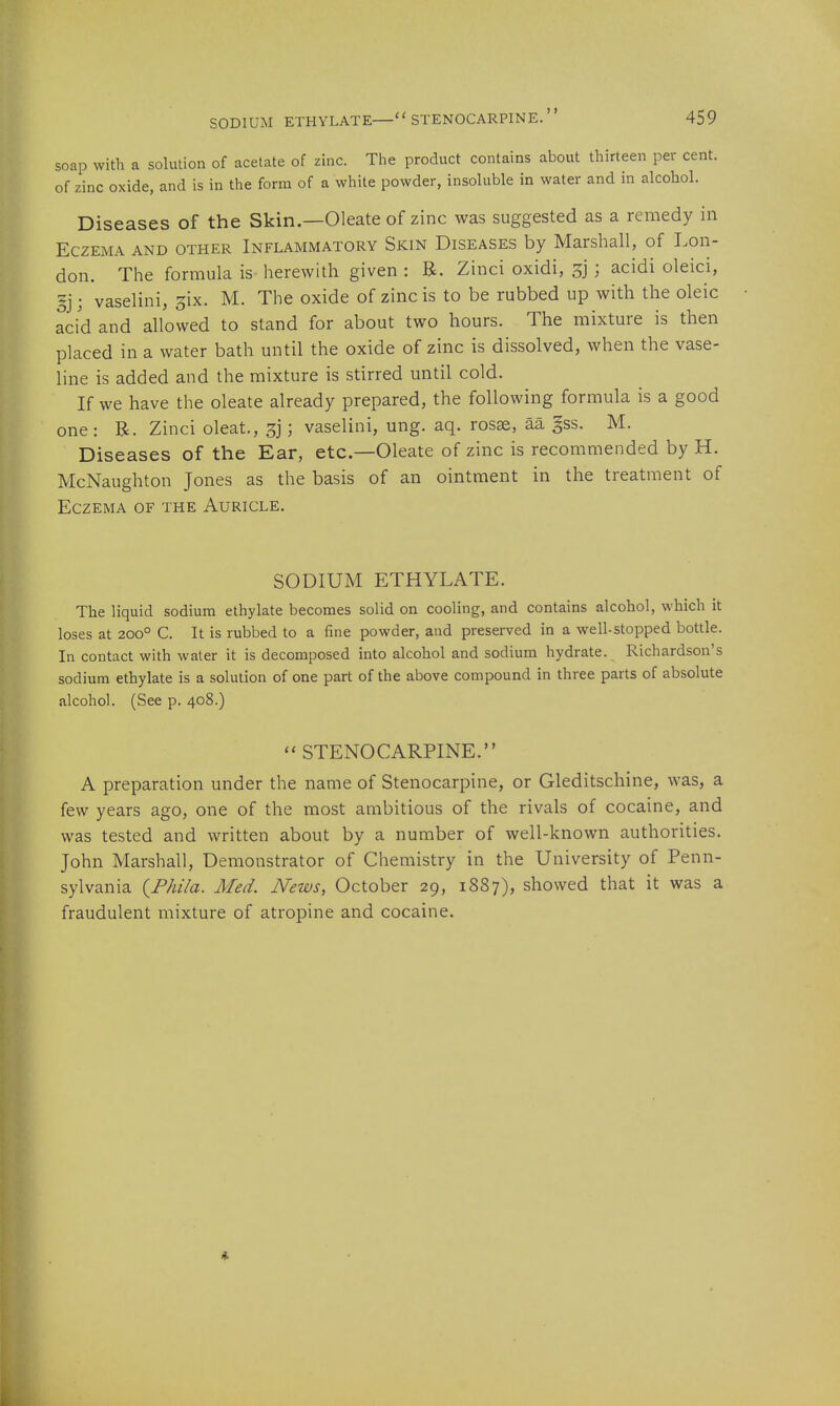 soap with a solution of acetate of zinc. The product contains about thirteen per cent, of zinc oxide, and is in the form of a white powder, insoluble in water and in alcohol. Diseases of the Skin.—Oleate of zinc was suggested as a remedy in Eczema and other Inflammatory Skin Diseases by Marshall, of Lon- don. The formula is herewitli given : B. Zinci oxidi, sj ; acidi oleici, 5j; vaselini, ^ix. M. The oxide of zinc is to be rubbed up with the oleic acid and allowed to stand for about two hours. The mixture is then placed in a water bath until the oxide of zinc is dissolved, when the vase- line is added and the mixture is stirred until cold. If we have the oleate already prepared, the following formula is a good one : R. Zinci oleat., sj; vaselini, ung. aq. rosse, aa §ss. M. Diseases of the Ear, etc.—Oleate of zinc is recommended by H. McNaughton Jones as the basis of an ointment in the treatment of Eczema of the Auricle. SODIUM ETHYLATE. The liquid sodium ethylate becomes solid on cooling, and contains alcohol, which it loses at 200° C. It is rubbed to a fine powder, and preserved in a well-stopped bottle. In contact with water it is decomposed into alcohol and sodium hydrate. Richardson's sodium ethylate is a solution of one part of the above compound in three parts of absolute alcohol. (See p. 408.)  STENOCARPINE. A preparation under the name of Stenocarpine, or Gleditschine, was, a few years ago, one of the most ambitious of the rivals of cocaine, and was tested and written about by a number of well-known authorities. John Marshall, Demonstrator of Chemistry in the University of Penn- sylvania (F/ii7a. Med. News, October 29, 1887), showed that it was a fraudulent mixture of atropine and cocaine.