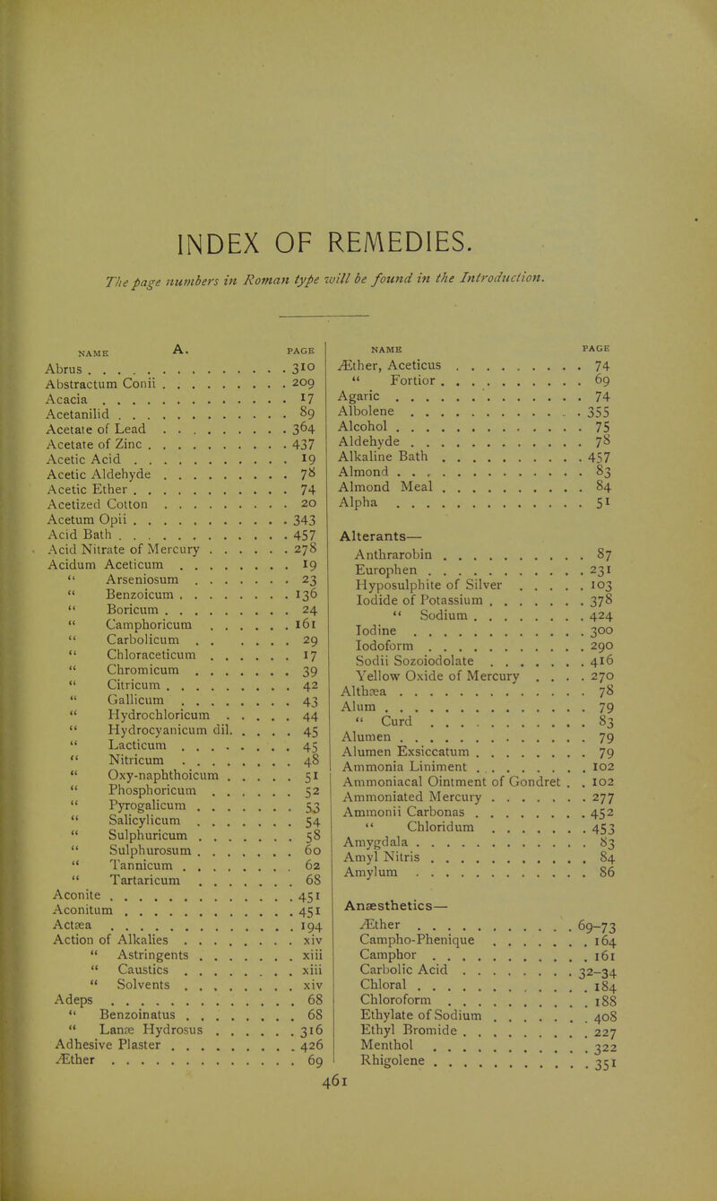 INDEX OF REMEDIES. The page numbers in Roman type will be fotmd in the Introduction. NAME PAGE Abriis 310 Abstractum Conii 209 Acacia I? Acetanilid §9 Acetate of Lead 3^4 Acetate of Zinc 437 Acetic Acid 19 Acetic Aldehyde 7^^ Acetic Ether 74 Acetized Cotton 20 Acetum Opii 343 Acid Bath 457 Acid Nitrate of Mercury 278 Acidum Aceticum I9  Arseniosum 23  Benzoicum 136  Boricum 24  Camphoricum 161  Carbolicum 29 *' Chloraceticum 17  Chromicum 39  Citricum 42  Gallicum 43  Hydrochloricum 44  Hydrocyanicum dil 45  Lacticum 45  Nitricum 48  Oxy-naphthoicum 51  Phosphoricum 52  Pyrogalicura 53  Salicylicum 54  Sulphuricum 58  Sulphurosum 60  Tannicuna 62  Tartaricum 68 Aconite 451 Aconitum 451 Actsea 194 Action of Alkalies xiv  Astringents xiii  Caustics xiii  Solvents xiv Adeps 68  Benzoinatus 68  Lan?e Hydrosus 316 Adhesive Piaster 426 ./Ether 69 NAME PAGE ^ther, Aceticus 74  Fortior 69 Agaric 74 Albolene 355 Alcohol 75 Aldehyde 7^ Alkaline Bath 457 Almond 83 Almond Meal 84 Alpha 51 Alterants— Anthrarobin 87 Europhen 231 Hyposulphite of Silver 103 Iodide of Potassium 378  Sodium 424 Iodine 300 Iodoform 290 Sodii Sozoiodolate 416 Yellow Oxide of Mercury .... 270 Althnsa 78 Alum 79  Curd 83 Alumen 79 Alumen Exsiccatum 79 Ammonia Liniment 102 Ammoniacal Ointment of Gondret . .102 Ammoniated Mercury 277 Ammonii Carbonas 452  Chloridum 453 Amygdala 83 Amyl Nitris 84 Amylum 86 Anaesthetics— .^ther 69-73 Campho-Phenique 164 Camphor 161 Carbolic Acid 32-34 Chloral 184 Chloroform 188 Ethylate of Sodium 408 Ethyl Bromide 227 Menthol 322 351 Rhigolene