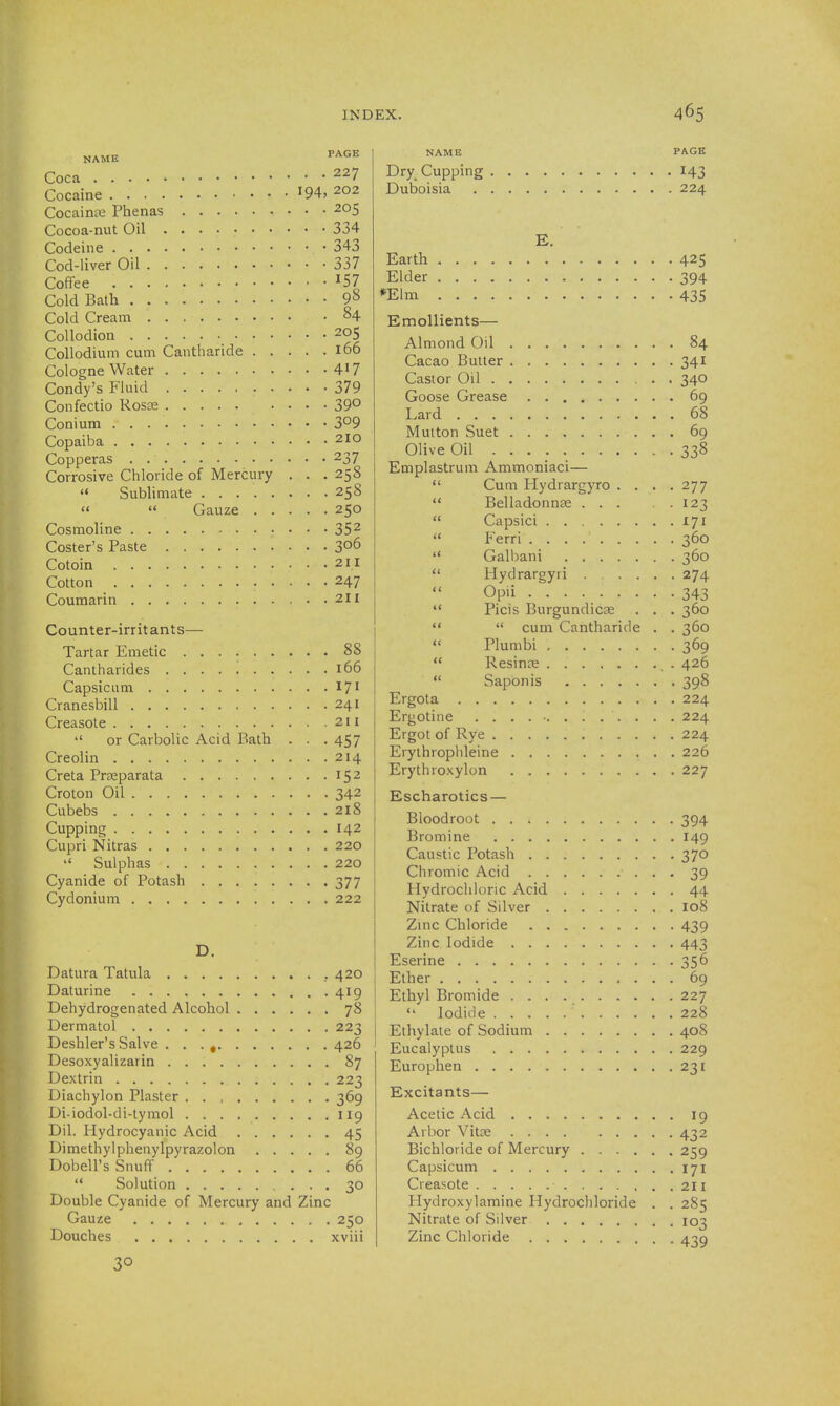 NAME PAGE Coca 227 Cocaine ^94, 202 CocaintB Phenas 205 Cocoa-nut Oil 334 Codeine 343 Cod-liver Oil 337 Coffee Cold Bath 98 Cold Cream §4 Collodion 205 CoUodium cum Cantharide 166 Cologne Water 417 Condy's Fluid 379 Confectio RoscC 39° Conium 3^9 Copaiba 210 Copperas 237 Corrosive Chloride of Mercury . . . 258  Sublimate 258   Gauze 250 Cosmoline 352 Coster's Paste 306 Cotoin 2H Cotton 247 Coumarin 211 Counter-irritants— Tartar Emetic 88 Cantharides . . . . 166 Capsicum 17' Cranesbill 241 Creasole 211  or Carbolic Acid Bath . . . 457 Creolin 214 Creta Prseparata 152 Croton Oil 342 Cubebs 218 Cupping 142 Cupri Nitras 220 '' Sulphas 220 Cyanide of Potash 377 Cydonium 222 D. Datura Tatula ..420 Daturine 419 Dehydrogenated Alcohol 78 Dermatol 223 Deshler's Salve . . . , 426 Desoxyalizarin 87 Dextrin 223 Diachylon Plaster . . , 369 Di-iodol-di-tymol 119 Dil. Hydrocyanic Acid 45 Dimethylphenylpyrazolon 89 Dobell's Snuff 66  Solution 30 Double Cyanide of Mercury and Zinc Gauze 250 Douches xviii 30 NAME PAGE Dry_ Cupping 143 Duboisia 224 E. Earth 425 Elder , 394 *Elm 435 Emollients— Almond Oil 84 Cacao Butter 341 Castor Oil 340 Goose Grease 69 Lard 68 Mutton Suet 69 Olive Oil 338 Emplastrum Ammoniaci—  Cum Hydrargyro . . . .277  Belladonnae 123  Capsici 171  Ferri 360  Galbani 360  Hydrargyri 274 Opii 343  Picis Burgundicse . . . 360   cum Cantharide . . 360  Plumbi 369  Resinae 426  Saponis 398 Ergota 224 Ergotine ............. 224 Ergot of Rye 224 Erythrophleine 226 Erythroxylon 227 Escharotics — Bloodroot 394 Bromine 149 Caustic Potash 370 Chromic Acid 39 Hydrochloric Acid 44 Nitrate of Silver 108 Zinc Chloride 439 Zinc Iodide 443 Eserine 356 Ether 69 Ethyl Bromide 227  Iodide 228 Ethylate of Sodium 408 Eucalyptus 229 Europhen 231 Excitants— Acetic Acid 19 Arbor Vitce 432 Bichloride of Mercury 259 Capsicum 171 Creasote 211 Flydroxylamine Hydrochloride . . 285 Nitrate of Silver 103 Zinc Chloride 439