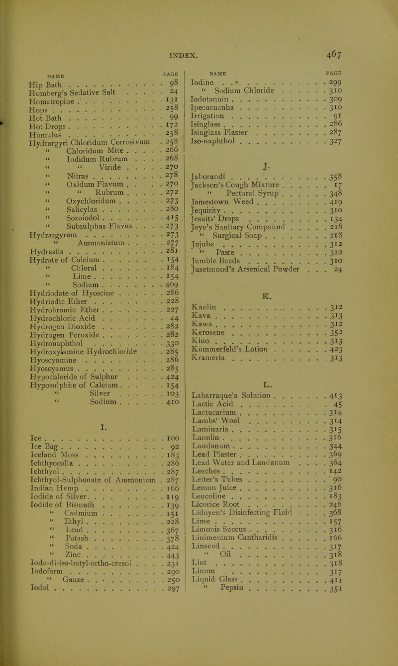 NAME PAGE Hip Bath 9^ Homberg's Sedative Salt 24 Homatropine ^3^ Hops 258 Hot Bath 99 Hot Drops 172 Humulus . . . . 258 Hydrargyri Chloridum Corrosivum . 258  Chloridum Mite 266  lodidum Rubrum .... 268   Viride 270  Nitras 278  Oxidum Flavura 270  <' Rubrum 272 «< OxycWoridum 273  Salicylas 280  Sozoiodol 4'5  Subsulphas Flavus .... 273 Hydrargyrum 273  Ammoniatum 277 Hydrastis 281 Hydrate of Calcium 154 « Chloral 184  Lime 154  Sodium 409 Hydriodate of Hyoscine 286 Hydriodic Elher 228 Hydrobromic Ether 227 Hydrochloric Acid 44 Hydrogen Dioxide 282 Hydrogen Peroxide 282 Hydronaphthol 330 Hydroxyiamine Hydrochloi ide . . . 285 Hyoscyamine 286 Hyoscyamus 285 Hypochioride of Sulphur 424 Hyposulphite of Calcium 154  Silver 103  Sodium 410 I. Ice loo Ice Bag 92 Iceland Moss 183 Ichthyocolla 286 Ichthyol 287 Ichthyol-Sulphonate of Ammonium . 287 Indian Hemp 166 Iodide of Silver. ... 119 Iodide of Bismuth 139  Cadmium 151  Eihyl 228 *' Lead 367  Potash 378  Soda 424  Zinc 443 lodo-di-iso-butyl-ortho-cresol . . . .231 Iodoform 290  Gauze . . • 250 lodol 297 NAME PAGE Iodine . . 299  Sodium Chloride 310 lodotannin 309 Ipecacuanha 310 Irrigation 91 Isinglass 286 Isinglass Plaster 287 Iso-naphthol 327 J- Jaborandi 358 Jackson's Covigh Mixture 17  Pectoral Syrup 348 Jamestown Weed 419 Jequirity 310 Jesuits' Drops 134 Jeye's Sanitary Compound 218 Surgical Soap 218 Jujube 312 «' Paste 312 Jumble Beads 310 Jusetmond's Arsenical Powder ... 24 K. Kaolin 312 Kava 313 Kawa 312 Kerosene 352 Kino 313 Kummerfeld's Lotion 423 Krameria -3^3 L. Labarraque's Solution 413 Lactic Acid 45 Lactucarium 314 Lambs' Wool 314 Laminaria 315 Lanolin 316 Laudanum 344 Lead Plaster 369 Lead Water and Laudanum .... 364 Leeches ... 142 Leiter's Tubes 90 Lemon Juice 316 Leucoline 183 Licorice Root 246 Lidoyen's Disinfecting Fluid • . . . 368 Lime 157 Limonis Succus 316 Linimentum Cantharidis 166 Linseed 317  Oil 318 Lint 318 Linum , 317 Liquid Glass 4H  Pepsin 351