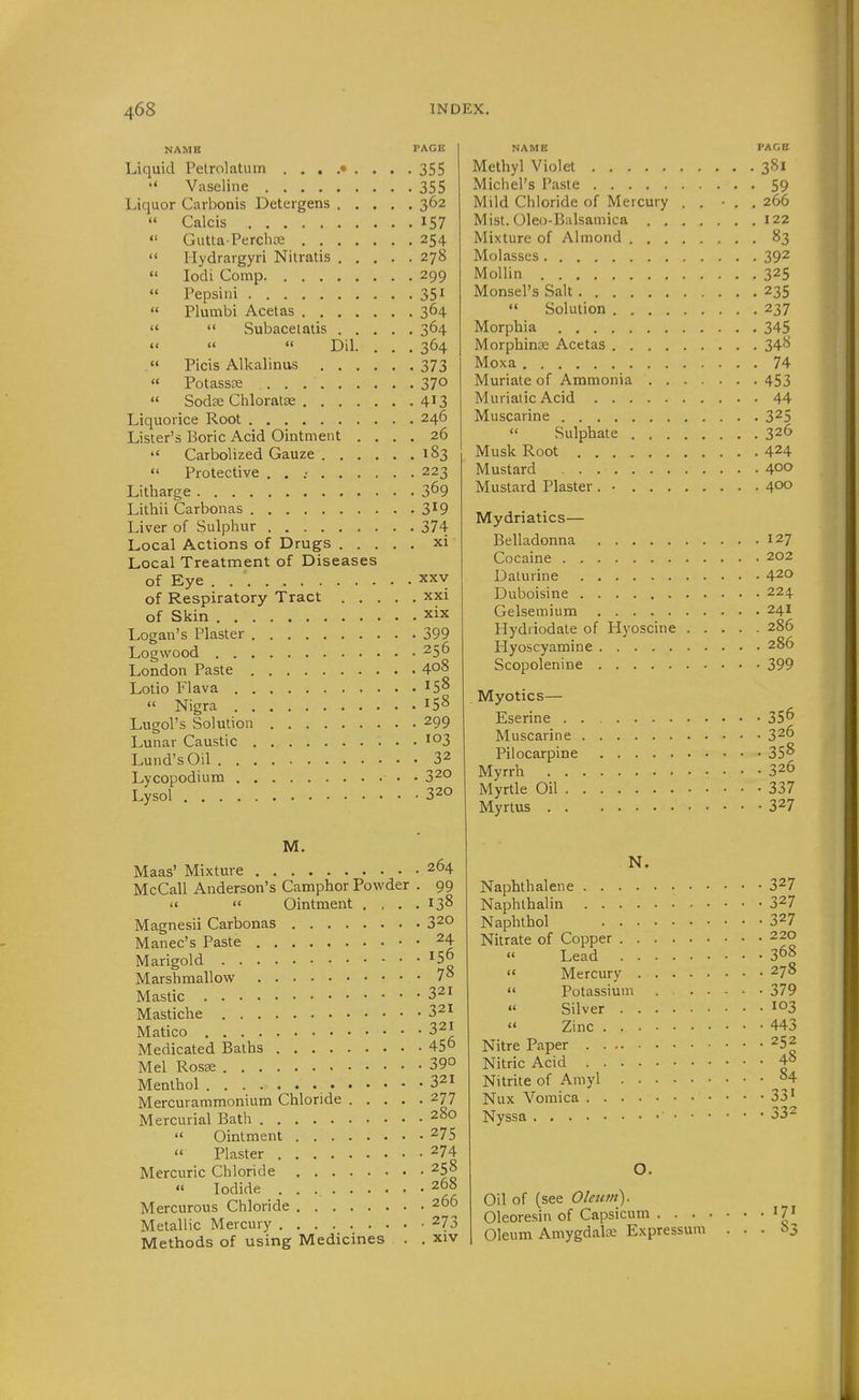 NAME PAGE Liquid Pelrolatum ......... 355  Vaseline 355 Liquor Carbonis Deteigens 362 « Calcis 157 «' Gutta-Perchfie 254  Hydrargyri Nilratis 278  lodi Comp 299  Pepsini 351  Plumbi Acelas 364   Subacelatis 364    Dil. ... 364 Picis Alkalinus 373  Potassse 370  Sodse Chloratse 4^3 Liquorice Root 246 Lister's Boric Acid Ointment .... 26  Carbolized Gauze 183  Protective . . .• 223 Litharge 3^9 Lithii Carbonas 3^9 Liver of Sulphur 374 Local Actions of Drugs xi Local Treatment of Diseases of Eye XXV of Respiratory Tract xxi of Skin xix Logan's Plaster 399 Logwood 256 London Paste 408 Lotio Flava 15^  Nigra 15^ Lugol's Solution 299 Lunar Caustic 103 Lund's Oil 32 Lycopodium • • 320 Lysol 320 M. Maas' Mixture 264 McCall Anderson's Camphor Powder . 99   Ointment . , . .138 Magnesii Carbonas 320 Manec's Paste 24 Marigold ^5° Marshmallow 7° Mastic 321 Mastiche 321 Matico 321 Medicated Baths 45° Mel Rosse 39° Menthol 321 Mercurammonium Chloride 277 Mercurial Bath 280  Ointment 275  Plaster 274 Mercuric Chloride 258 Iodide 268 Mercurous Chloride 266 Metallic Mercury 273 Methods of using Medicines . , xiv NAME Methyl Violet Michel's Paste Mild Chloride of Mercury Mist. Oleo-Balsamica . . Mixture of Almond . . . Molasses Mollin Monsel's Salt  Solution .... Morphia Morphinse Acetas .... Moxa Muriate of Ammonia . . Muriatic Acid Muscarine  Sulphate . . . Musk Root Mustard Mustard Plaster. • . . . Mydriatics— Belladonna Cocaine Dalurine Duboisine Gelsemium Hydriodate of Hyoscine Hyoscyamine Scopolenine Myotics— Eserine Muscarine Pilocarpine Myrrh Myrtle Oil Myrtus N. Naphthalene Naphthalin Naphthol Nitrate of Copper ....  Lead ....  Mercury . . .  Potassium « Silver ....  Zinc Nitre Paper Nitric Acid Nitrite of Amyl .... Nux Vomica Nyssa ' • Oil of (see Oleum). Oleoresin of Capsicum . . . Oleum Amygdalse Expressui