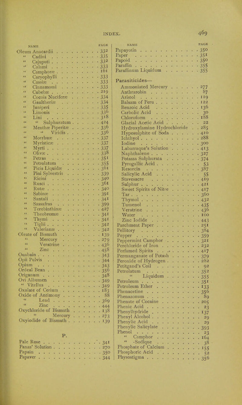 NAME PAGE Oleum Anacardii 33^ Cadini 335  Cajuputi 332  Calami 333 Camphorfe 161 Caryophylli 333  Cassise 333  Cinnamomi 333  Cubebse 219 ** Cocois Nuciferse 334  Gaultheria? 334 *' Juniperi 335  L,mionis . . . 336 *' Lini 318   Sulphuratum 424 Menthse Piperitse 336   Viridis 336  Morrhuas 337  Myristicse 337 *' Myrti 337  OlivDe . 338  Petras 35 ^  Petrolatum 355  Picis Liquidas 361 *' Pini Sylvestris 339  Ricini 340 '* Rusci 361 '« Rut£E 340  Sabinae 391  Santali 341  Sassafras 399  Terebinthinoe 427  Theobromse 341  Thymi 341  Tiglii 342  Valerianae 342 Oleate of Bismuth 139  Mercury 279 '* Veratrine 436  Zinc 458 Ouabain 343 Opii Pulvis 344 Opium 343 Ordeal Bean 356 Origanum 348 Ovi Albumen 349  Vitellus 349 Oxalate of Cerium 183 Oxide of Antimony 88  Lead 369  Zinc 444 Oxychloride of Bismuth 138  Mercury 273 Oxyiodide of Bismuth 139 P. Pale Rose -341 Panas' Solution 270 Papain 350 Papaver 344 NAME PAGE Papayotin 35*^ Paper 35^ Papoid 350 Paraffin 355 Paraffinum Liquidum 355 Parasiticides— Ammoniated Mercury 277 Anthrarobin 87 Aristol 119 Balsam of Peru 122 Benzoic Acid 136 Carbolic Acid 30 Chloroform 188 Glacial Acetic Acid 22 Hydroxylamine Hydrochloride . . 285 Hyposulphite of Soda 410 Ichthyol 288 Iodine 300 Labarraque's Solution 413 Naphthalene 327 Potassa Sulphurata 374 Pyrogallic Acid 53 Resorcin 387 Salicylic Acid 55 Stavesacre 419 Sulphur 421 Sweet Spirits of Nitre 417 Tar 360 Thymol 432 Tumenol 435 Veratrine 436 Water .... loo Zinc Iodide 443 Parchment Paper 251 Pellitory 384 Pepper 359 Peppermint Camphor 321 Perchloride of Iron 232 Perfumed Spirits 417 Permanganate of Potash 379 Peroxide of Hydrogen 282 Petitgand's Coil 92 Petrolatum 352  Liquidum 355 Petroleum 351 Petroleum Ether 133 Phenacetine 356 Phenazonum 89 Phenate of Cocaine 205 Phenic Acid 23 Phenylhydride 137 Phenyl Alcohol 29 Phenylic Acid 29 Phenylic Salicylate 393 Phenol 23  Camphor 164  -Sodique 38 Phosphate of Calcium 155 Phosphoric Acid 52 Physostigma 356