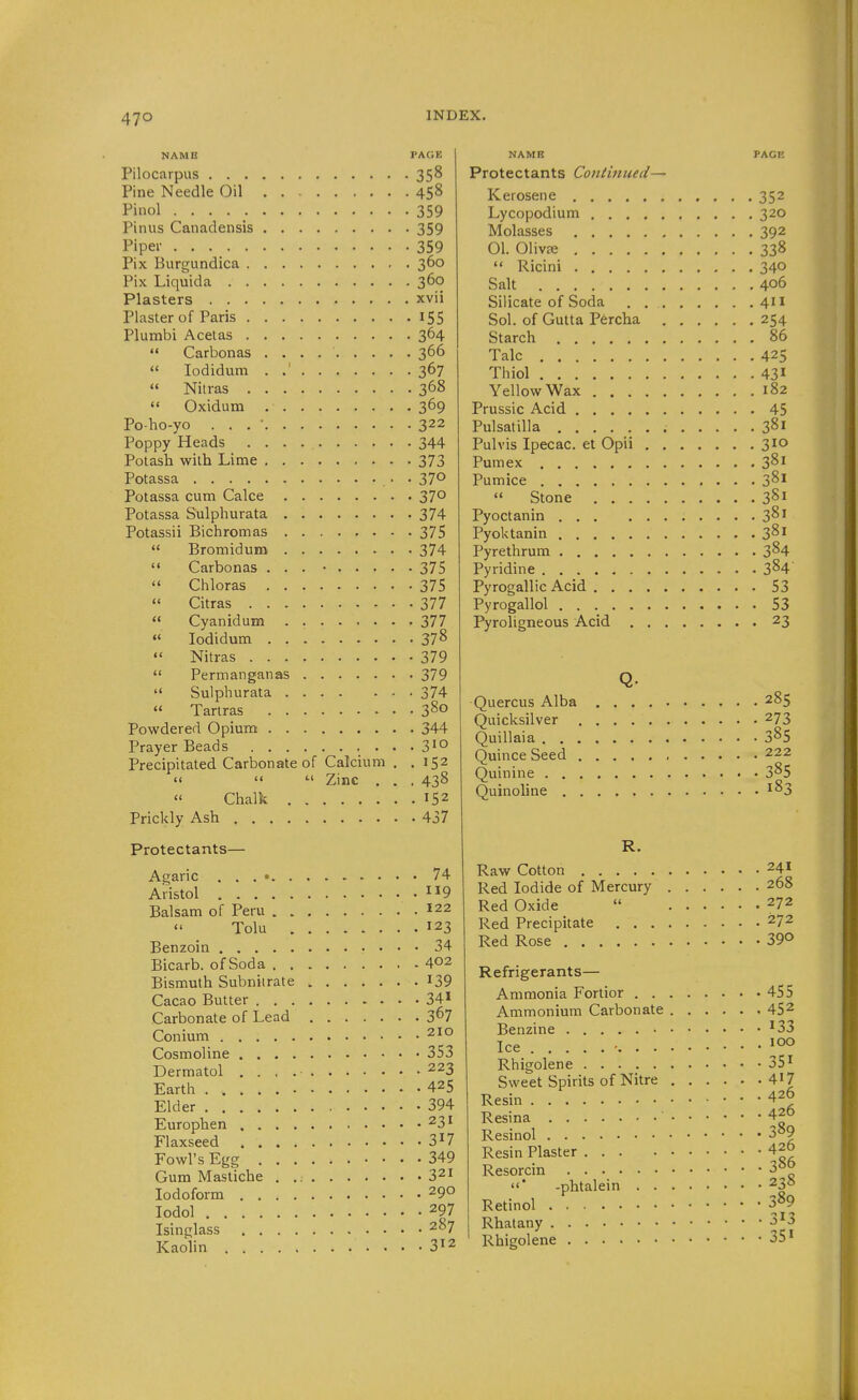 NAME PAGE Pilocarpus 358 Pine Needle Oil 458 Pinol 359 Pinus Canadensis 359 Piper 359 Pix Burgundica 360 Pix Liquida 360 Plasters xvii Plaster of Paris 155 Plumbi Acelas 364  Carbonas 366  lodidum . .' 367  Nilras 368  Oxidum 369 Po ho-yo . . . • 322 Poppy Heads 344 Potash with Lime 373 Potassa . 370 Potassa cum Cake 370 Potassa Sulphurata 374 Potassii Bichromas 375  Bromiduna 374  Carbonas ... • 375  Chloras 375  Citras 377  Cyanidum . 377  lodidum 37^  Nitras 379  Permanganas 379  Sulphurata 374  Tarlras 3^° Powdered Opium 344 Prayer Beads 3'° Precipitated Carbonate of Calcium . .152    Zinc . . . 438  Chalk 152 Prickly Ash 437 Protectants— Agaric . . . • 74 Aristol .119 Balsam of Peru 122 Tolu 123 Benzoin 34 Bicarb, of Soda 402 Bismuth Subnitrate I39 Cacao Butter 34» Carbonate of Lead 3^7 Conium 210 Cosmoline 353 Dermatol 223 Earth 425 Elder 394 Europhen 231 Flaxseed 3^7 Fowl's Egg 349 Gum Mastiche . 321 Iodoform 290 lodol 297 Isinglass 207 Kaolin 3^2 NAMB PAGE Protectants Continued— Kerosene 352 Lycopodium 320 Molasses 392 01. 01iv£e 338  Ricini 340 Salt 406 Silicate of Soda 411 Sol. of Gutta Percha 254 Starch 86 Talc 425 Thiol 43» Yellow Wax 182 Prussic Acid 45 Pulsatilla 381 Pulvis Ipecac, et Opii 310 Pumex 381 Pumice 3^1  Stone 381 Pyoctanin 3^1 Pyoktanin 3^1 Pyrethrum 3^4 Pyridine 3^4 Pyrogallic Acid 53 Pyrogallol 53 Pyroligneous Acid 23 Q- Quercus Alba 285 Quicksilver 273 Quillaia 3^5 Quince Seed 222 Quinine .... 385 Quinoline , . , . 183 R. Raw Cotton 241 Red Iodide of Mercury 268 Red Oxide  272 Red Precipitate 272 Red Rose 39° Refrigerants— Ammonia Fortior 455 Ammonium Carbonate 452 Benzine ^33 Ice ■ Rhigolene 35^ Sweet Spirits of Nitre 4'7 Resin 426 Resina 420 Resinol 3^9 Resin Plaster 420 Resorcin 3^o * -phtalein 235 Retinol 389 Rhatany 3^3 Rhigolene 35'