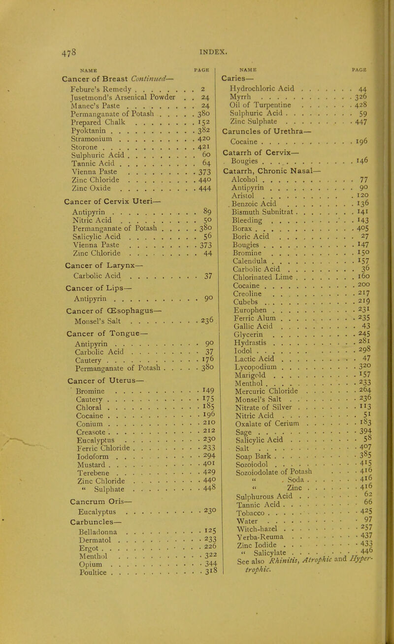 NAME PACK Cancer of Breast Continued— Febure's Remedy 2 Jusetmond's Arsenical Powder . . 24 Manec's Paste 24 Permanganate of Potash 380 Prepared Chalk 152 Pyoktanin 3B2 Stramonium 420 Storone 421 Sulphuric Acid 60 Tannic Acid 64 Vienna Paste 373 Zinc Chloride 44° Zinc Oxide 444 Cancer of Cervix Uteri— Antipyrin 89 Nitric Acid 5° Permanganate of Potash 380 Salicylic Acid 56 Vienna Paste 373 Zmc Chloride 44 Cancer of Larynx— Carbolic Acid 37 Cancer of Lips— Antipyrin 9° Cancer of CEsophagus— Monsel's Salt 236 Cancer of Tongue— Antipyrin 9° Carbolic Acid 37 Cautery 176 Permanganate of Potash 380 Cancer of Uterus— Bromine 149 Cautery 175 Chloral 185 Cocaine 19^ Conium 210 Creasote 212 Eucalyptus 230 Ferric Chloride 233 Iodoform 294 Mustard 40i Terebene 429 Zinc Chloride 44° « Sulphate 44^ Cancrum Oris— Eucalyptus 230 Carbuncles— Belladonna 125 Dermatol 233 Ergot • ... 226 Menthol 322 Opium 344 Poultice 318 NAME PAGE Caries— Hydrochloric Acid 44 Myrrh 326 Oil of Turpentine 428 Sulphuric Acid 59 Zinc Sulphate 447 Caruncles of Urethra— Cocaine 196 Catarrh of Cervix— . Bougies 146 Catarrh, Chronic Nasal— Alcohol 77 Antipyrin 90 Arisiol 120 . Benzoic Acid 136 Bismuth Subnitrat 141 Bleeding '..143 Borax 4^5 Boric Acid 27 Bougies 147 Bromine 15° Calendula 157 Carbolic Acid 36 Chlorinated Lime 160 Cocaine 200 Creoline 217 Cubebs 219 Europhen 231 Ferric Alum 235 Gallic Acid 43 Glycerin 245 Hydrastis 281 lodol 298 Lactic Acid 47 Lycopodium 320 Marigold ^^57 Menthol 233 Mercuric Chloride 264 Monsel's Salt 236 Nitrate of Silver 3 Nitric Acid 5^ Oxalate of Cerium 183 Sage • • 394 Salicylic Acid 5 8 Salt 407 Soap Bark 3»5 Sozoiodol 415 Sozoiodolate of Potash  . Soda  Zinc 416 416 416 Sulphurous Acid 62 Tannic Acid 0° Tobacco 425 Water 97 Witch-hazel 257 Yerba-Reuma 437 Zinc Iodide 433  Salicylate ' See also Rhinitis, Atrophic and Hyper- trophic.