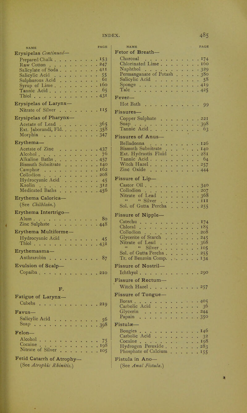 Erysipelas Contintted— Prepared Chalk I53 Raw Cotton 247 Salicylate of Soda • 4' ^ Salicylic Acid 55 Sulphurous Acid 6r Syrup of Lime 160 Tannic Acid 65 Thiol 431 Erysipelas of Larynx— Nitrate of Silver 115 Erysipelas of Pharynx— Acetate of Lead 365 Ext. Jaborandi, Fid 358 Morphia 347 Erythema— Acetate of Zinc 437 Alcohol 76 Alkaline Baths 457 Bismuth Subnitrate 140 Camphor 162 Collodion 208 Hydrocyanic Acid 45 Kaolin 312 Medicated Baths 456 Erythema Calorica— (See Chilblain.^ Erythema Intertrigo— Alum 80 Zinc Sulphate 448 Erythema Multiforme — Hydrocyanic Acid 45 Thiol 431 Erythemasma— Anthrarobin 87 Evulsion of Scalp— Copaiba 210 F. Fatigue of Larynx— Cubebs 219 Favus— Salicylic Acid 56 Soap 398 Felon- Alcohol 75 Cocaine igg Nitrate of Silver 105 Fetid Catarrh of Atrophy— (See Atrophic Khiniiis.) NAME PAGE Fetor of Breath— Charcoal 174 Chlorinated Lime 160 Naphthol 329 Permanganate of Potash 380 Salicylic Acid 58 Sponge 419 Talc 425 Fever— Hot Bath 99 Fissures— Copper Sulphate 221 Soap 398 Tannic Acid 63 « Fissures of Anus— Belladonna 126 Bismuth Subnitrate ... • ... 140 Ext. Hydrastis Fluid 281 'l annic Acid 64 Witch Hazel 257 Zinc Oxide 444 Fissure of Lip— Castor Oil 340 Collodion 207 Nitrate of Lead 368 ««  Silver HI Sol. of Gutta Percha 255 Fissure of Nipple— Catechu 174 Chloral 185 Collodion 208 Glycerite of Starch 245 Nitrate of Lead 368   Silver 105 Sol. of Gutta Percha 255 Tr. of Benzoin Comp 134 Fissure of Nostril— Ichthyol 290 Fissure of Rectum— Witch Hazel 257 Fissure of Tongue— Borax 405 Carbolic Acid 36 Glycerin 244 Papain 350 Fistulae— Bougies 146 Carbolic Acid 32 Cocaine 198 Hydrogen Peroxide 283 Phosphate of Calcium 155 Fistula in Ano— (See Anal Fistula.)