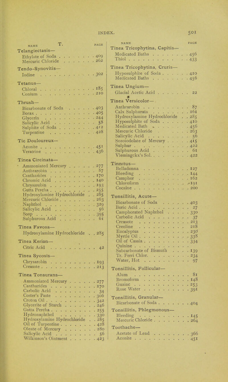 Telangiectasis— Ethylate of Soda 409 Mercuric Chloride 262 Tendo-Synovitis— Iodine 302 Tetanus— Chloral 185 Conium .210 Thrush- Bicarbonate of Soda 403 Borax 4^5 Glycerin 244 Salicylic Acid 5^ Sulphite of Soda 4'2 Turpentine 428 Tic Douloureux— Aconite • 45' Veratrine 43^ Tinea Circinata— ' Ammoniated Mercury 277 Anthrarobin 87 Cantharides 170 Chromic Acid 140 Chrysarobin 193 Gutta Perch a 255 Hydroxylamine Hydrochloride . . 285 Mercuric Chloride 263 Naphthol 329 Salicylic Acid . 56 Soap 395 Sulphurous Acid 6i Tinea Favosa— Hydroxylamine Hydrochloride . . 285 Tinea Kerion— Citric Acid 42 Tinea Sycosis— Chrysarobin 193 Creasote 213 Tinea Tonsurans— Ammoniated Mercury 277 Cantharides 170 Carbolic Acid 34 Coster's Paste 306 Croton Oil 342 Glycerite of Starch 246 Gutta Perch a 255 Hydronaphthol 330 Hydroxylamine Hydrochloride . . 285 Oil of Turpentine 428 Oleate of Mercury 280 Salicylic Acid 56 Wilkinson's Ointment 423 NAME PAGB Tinea Tricophytina, Capitis— Medicated Baths 456 Thiol 433 Tinea Tricophytina, Cruris— Hyposulphite of Soda 410 Medicated Baths 456 Tinea Ungium— Glacial Acetic Acid 22 Tinea Versicolor— Anthrarobin 87 Calx Sulphurata 161 Hydroxylamine Hydrochloride , . 2S5 Hyposulphite of Soda 410 Medicated Bath 456 Mercuric Chloride . .... 263 Salicylic Acid 56 Sozoiodolate of Mercury 415 Sulphur 422 Sulphurous Acid 61 Vlemingckx's Sol 422 Tinnitus— Belladonna 127 Bleeding I44 Camphor 162 Chloroform -191 Cocaine 200 Tonsillitis, Acute— Bicarbonate of Soda 403 Boric Acid 27 Camphorated Naphthol 330 Carbolic Acid 37 Creasote 213 Creoline 218 Eucalyptus 23d Myrtle Oil • • 338 Oil of Cassia 334 Quinine Subcarbonate of Bismuth .... 139 Tr. Ferri Chlor 234 Water, Hot 97 Tonsillitis, Follicular— Alum 81 Bromoform 148 Guaiac 253 Rose Water 391 Tonsillitis, Granular— Bicarbonate of Soda 404 Tonsillitis, Phlegmonous— Bleeding 145 Mercuric Chloride 264 Toothache— Acetate of Lead 366 Aconite 451