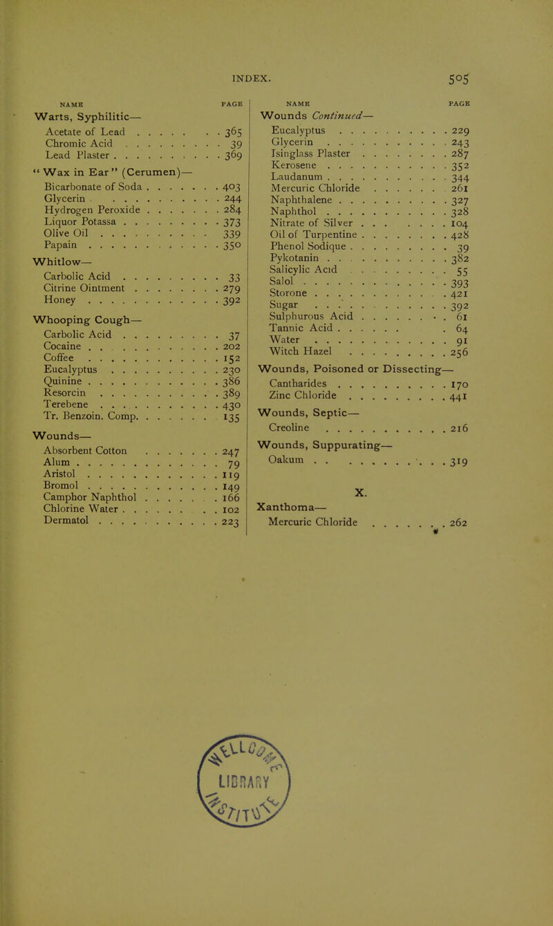 NAME PAGE Warts, Syphilitic— Acetate of Lead 365 Chromic Acid 39 Lead Plaster 369  Wax in Ear (Cerumen)— Bicarbonate of Soda 403 Glycerin 244 Hydrogen Peroxide 284 Liquor Potassa 373 Olive Oil 339 Papain 350 Whitlow- Carbolic Acid 33 Citrine Ointment 279 Honey 392 Whooping Cough— Carbolic Acid 37 Cocaine 202 Coffee 152 Eucalyptus 230 Quinine 386 Resorcin 389 Terebene 430 Tr. Benzoin. Comp 135 Wounds— Absorbent Cotton 247 Alum 79 Aristol 119 Bromol 149 Camphor Naphthol .166 Chlorine Water . . I02 Dermatol 22^ NAME PAGE Wounds Continued— Eucalyptus 229 Glycerin 243 Isinglass Plaster 287 Kerosene 352 Laudanum 344 Mercuric Chloride 261 Naphthalene 327 Naphthol 328 Nitrate of Silver 104 Oil of Turpentine 428 Phenol Sodique 39 Pykotanin 382 Salicylic Acid 55 Salol 393 Storone .421 Sugar 392 Sulphurous Acid • . 61 Tannic Acid .64 Water 91 Witch Hazel 256 Wounds, Poisoned or Dissecting— Cantharides 170 Zinc Chloride 441 Wounds, Septic— Creoline 216 Wounds, Suppurating— Oakum ...319 X. Xanthoma— Mercuric Chloride 262