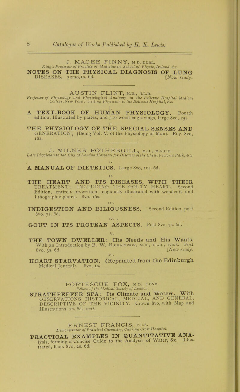 J. MA.GEE FINNY, m.d. dubl. King^s Professor of Practice of Medicine tit School of Physic, Inland, &c. NOTES ON THE PHYSICAL DIAGNOSIS OF LUNG DISEASES. 32iTio,is. 6d. [Now ready. AUSTIN FLINT, m.d., ll.d. Professor of Physiology and Physiological Anatomy tn the Bellevue Hospital Medical College, New York ; visiting Physician to the Bellevue Hospital, &c. I. A TEXT-BOOK OP HUMAN PHYSIOLOGY. Fourth edition, Illustrated by plates, and 316 wood engravings, large 8vo, 25s. II. THE PHYSIOLOGY OF THE SPECIAL SENSES AND GENERATION ; (Being Vol. V. ol the Physiology of Man). Roy. 8vo, i8s. J. MILNER FOTHERGILL, m.d., m.r.c.p. Late Physician to <he City of London Hospital for Diseases of the Chest, Victoria Park, &c. I. A MANUAL OP DIETETICS. Large 8vo, los. 6d. II. THE HEART AND ITS DISEASES, WITH THEIR TREATMENT; INCLUDING THE GOUTY HEART. Second Edition, entirely re-written, copiously illustrated with woodcuts and lithographic plates. 8vo. i6s. III. INDIGESTION AND BILIOUSNESS. Second Edition, post 8vo, 7s. 6d. IV. GOUT IN ITS PROTEAN ASPECTS. Post 8vo, 7s. 6d. V. THE TOWN DWELLER: His Needs and His Wants. With an Introduction by B. W. Richardson, m.d., ll.d., f.r.s. Post 8vo, s's. 6d. [Now ready. VI. HEART STARVATION. (Reprinted from the Edinburgh Medical Journals 8vo, is. FORTESCUE FOX, m.d. lond. Fellow of the Medical Society of London. STRA.THPEFPER SPA: Its Climate and Waters. With OBSERVATIONS HISTORICAL, MEDICAL, AND GENERAL, DESCRIPTIVE OF THE VICINITY. Crown 8vo, with Map and Illustrations, 2S. 6d., nctt. ERNEST FRANCIS, f.c.s. Demonstrator of Practical Chemistry, Charing Cross Hospital. PRACTICAL EXAMPLES IN QUANTITATIVE ANA- lysis, forming a Concise Guide to the Analysis of Water, &c. lllus- trated, fcap. 8vo, 2S. 6d.