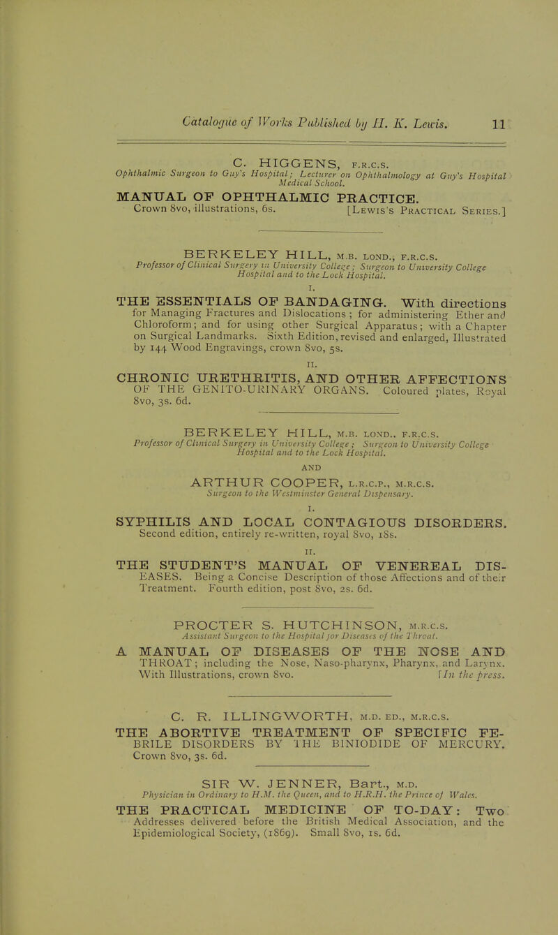 C. HIGGENS, F.R.c.s. ophthalmic Surgeon to Guy's Hospital; Lecturer on Ophthalmology at Guy's Hospital Medical School. MANUAL OF OPHTHALMIC PRACTICE. Crown 8vo, illustrations, 6s. [Lewis's Practical Series.] BERKELEY HILL, m.b. lond., f.r.c.s. Professor of Clinical Sursoy ui University Colleqe; Surgeon to University College Hospital and to the Lock Hospital. I. THE ESSENTIALS OF BANDAGING. With directions for Managing Fractures and Dislocations; for administering Ether and Chloroform; and for using other Surgical Apparatus; with a Chapter on Surgical Landmarks. Sixth Edition, revised and enlarged, Illustrated by 144 Wood Engravings, crown 8vo, 5s. n. CHRONIC URETHRITIS, AND OTHER AFFECTIONS OF THE GENITO-URINARY ORGANS. Coloured relates. Royal 8vo, 3s. 6d. BERKELEY HILL, m.b. lond.. f.rx.s. Professor of Clinical Surgery in University College ; Surgeon to University College Hospital and to the Lock Hospital. AND ARTHUR COOPER, l.r.c.p., m.r.c.s. Surgeon to the Westminster General Dispensary. I. SYPHILIS AND LOCAL CONTAGIOUS DISORDERS. Second edition, entirely re-written, royal Svo, iSs. 11. THE STUDENT'S MANUAL OF VENEREAL DIS- EASES. Being a Concise Description of those Affections and of their Treatment. Fourth edition, post Svo, 2s. 6d. PROCTER S. HUTCHINSON, m.r.c.s. Assistant Surgeon to the Hospital jor Diseasts of the Throat. A MANUAL OF DISEASES OF THE NOSE AND THROAT; including the Nose, Naso-pharynx, Pharynx, and Laryn.x-. With Illustrations, crown Svo. llii the press. C. R. ILLINGWORTH, m.d. ed., m.r.c.s. THE ABORTIVE TREATMENT OF SPECIFIC FE- BRILE DISORDERS BY THE BINIODIDE OF MERCURY. Crown Svo, 3s. 6d. SIR W. JENNER, Bart., m.d. Physician in Ordinary to H.M. the Queen, and to H.R.H. the Prince of Wales, THE PRACTICAL MEDICINE OF TO-DAY: Two Addresses delivered before the British Medical Association, and the Epidemiological Society, (1869). Small Svo, is. fid.