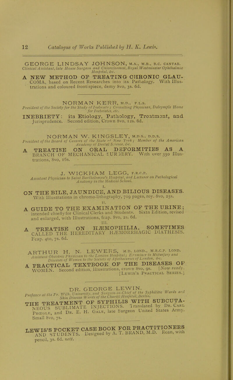 GEORGE LINDSAY JOHNSON, m.a., m.b., b.c. cantab. Clinical Assistant, late House Surgeon and Chlorofoi inist, Royal Westminster Ophthalmic Hospital, &c. A NEW METHOD OF TREATING- CHRONIC GLAU- COMA, based on Recent Researches into its Pathology. With Illus- trations and coloured frontispiece, demy Svo, 3s. 6d. NORMAN KERR, M.n.. f.l.s. President of the Society for the Study of Inebriety ; Consulting Physician, Dalrymple Home for Inebriates, etc. INEBRIETY: its Etiology, Pathology, Troatmont, and Jurisprudence. Second edition, Crown Svo, 12s. 6d. NORMAN W. KINGSLEY, m.d.s.. d.d.s. President of the Board of Censors of the State of New York; Member of the American. A cadcmy of Denial Science, &c. A TREATISE ON ORAL DEFORMITIES AS A BRANCH OF MECHANICAL EURjERY. With over 350 Illus- trations, Svo, i5s. J. WICKHAM LEGG, f.r.c.p. Assistant Physician to Saint Bartholomew's Hospital, and Lecturer on Pathological Anatomy in the Medical School. I. ON THE BILE, JAUNDICE, AND BILIOUS DISEASES. With Illustrations in chromo-lithography, 719 pages, roy. Svo, 25s. TI. A GUIDE TO THE EXAMINATION OF THE URINE ; intended chieByfor Clinical Clerks and Students. Sixtn Edition, revised and enlarged, with Illustrations, fcap. Svo, 2s. 6d. III. A TREATISE ON HJEMOPHILIA, SOMETIMES CALLED THE HEREDITARY H/EMORRHAGIC DIATHESIS. Fcap. 4to, 7s. 6d. ARTHUR H N. LEWERS, m d. lond., m.r.c.p. lond. Assistant Obstetric Phrsician to the London Hospital; Erm:-r in Midwifery anU Diseases of Women to the Society of Apothecaries of London, &c. A PRACTICAL TEXTBOOK OF THE DISEASES OF WOMEN. Second edition, Illustrations, crown Svo, gs. [Now ready. [Lewis's Pkactical Series.] DR. GEORGE LEWIN. Professcrat the Fr. Wilh. University, and Sinxeon-in-Clnef of the Syphthttc Wards and Piofessc, at f .^^ ^.^^^^^ ^^^^^^^^^ ^^^^ hospital, Berlin. TTT-P TREATMENT OF SYPHILIS WITH SUBCUTA- NEOUS SUBUMATE INJECTIONS. Translated by Dr. Carl Prc^ole, and Dr. E. H. Gale, late Surgeon United States Army. Small Svo, 7s. t VWTS'S POCKET CASE BOOK FOR PRACTITIONERS YnD STUDIiNTS. Designed by A. T. BRAND, M.D. Roan, with pencil, 3s. 6d. nctt.