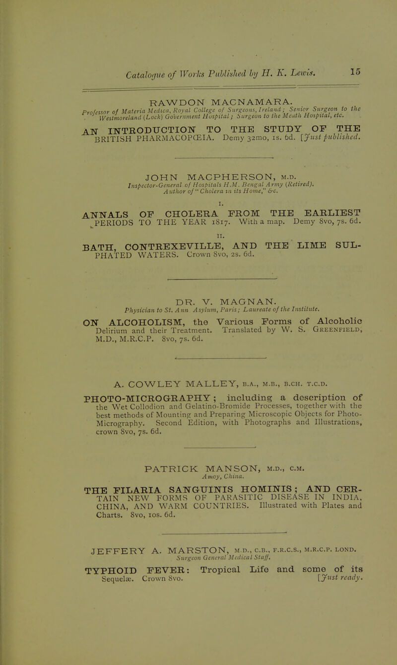 RAWDON MACNAMARA. Professor of Materia Medica, Royal College of Surgeons, Ireland; Senior Surgeon to the Westmoreland {Lock) Government Hospital; Surgeon to the Meath Hospital, etc. AN INTRODUCTION TO THE STUDY OP THE BRITISH PHARMACOPCEIA. Demy 32010, is. 6d. [Just published. JOHN MACPHERSON, m.d. Inspector-General of Hospitals H.M. Bengal Army {Retired), Author of Cholera in its Home, &c, I. ANNALS OF CHOLERA FROM THE EARLIEST PERIODS TO THE YEAR 1817. With a map. Demy 8vo, 7s. 6d. II. BATH, CONTREXEVILLE, AND THE LIME SUL- PHATED WATERS. Crown Svo, 2s. 6d. DR. V. MAGNAN. Physician to St. A nn Asylum, Paris; Laureate of the Institute. ON ALCOHOLISM, the Various Forms of Alcoholic Delirium and their Treatment. Translated by W. S. Greenfield, M.D., M.R.C.P. Svo, 7s. 6d. A. COWLEY MALLEY, b.a., m.b., b.ch. t.c.d. PHOTO-MICROGRAPHY; including a description of the Wet Collodion and Gelatino-Bromide Processes, together with the best methods of Mountino: and Preparing Microscopic Objects for Photo- Micrography. Second Edition, with Photographs and Illustrations, crown Svo, 7s. 6d. PATRICK MANSON, m.d., cm. A ntoy, China. THE FILARIA SANGUINIS HOMINIS ; AND CER- TAIN NEW FORMS OF PARASITIC DISEASE IN INDIA, CHINA, AND WARM COUNTRIES. Illustrated with Plates and Charts. Svo, los. 6d. JEFFERY A. MARSTON, m.d., c.b., f.r.c.s., m.r.c.p. lond. Surgeon General Medical Staff, TYPHOID FEVER: Tropical Life and some of its Sequelje. Crown Svo. [Jjist ready.