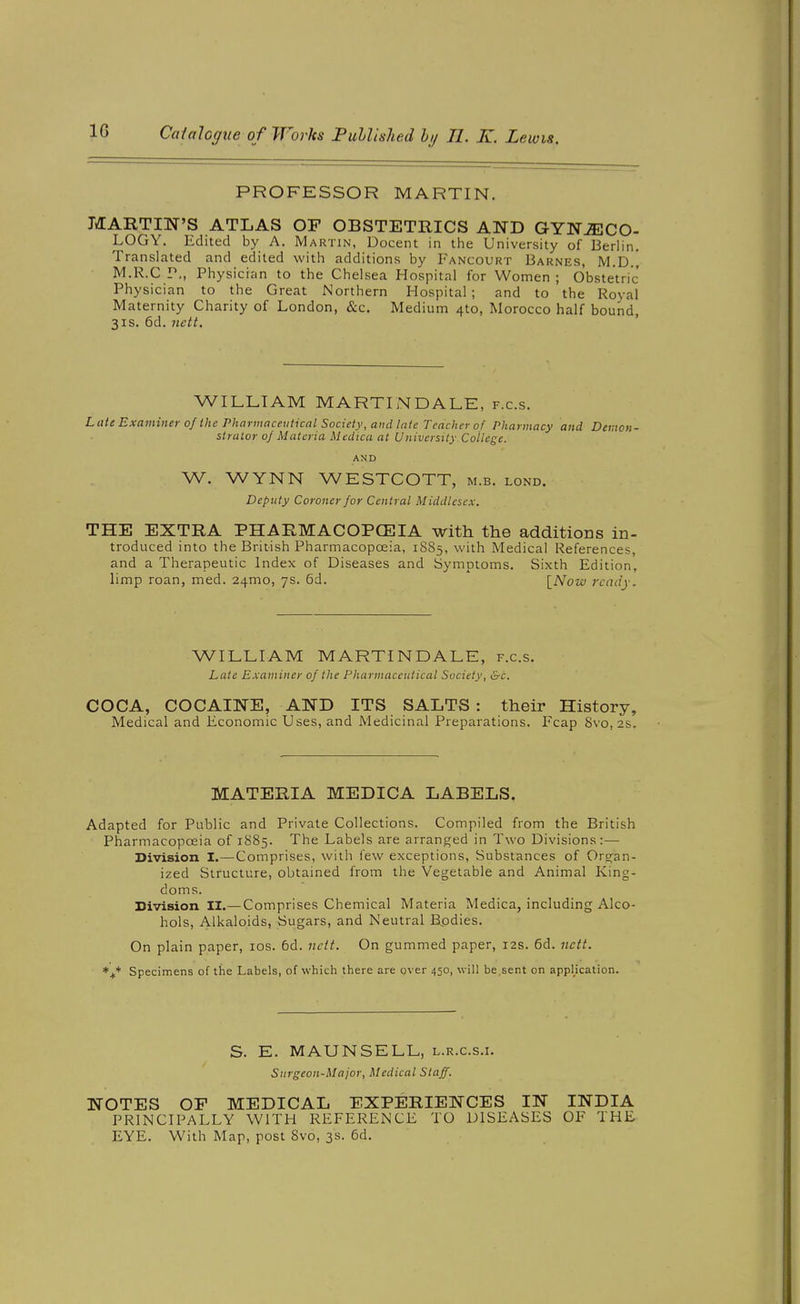 PROFESSOR MARTIN. MARTIN'S ATLAS OF OBSTETHICS AND GYNjECO- LOGY. Edited by A. Martin, Decent in the University of Berlin. Translated and edited with additions by Fancourt Barnes, M.D.] M.R.C P,, Physician to the Chelsea Hospital for Women; Obstetric Physician to the Great Northern Hospital; and to the Royal Maternity Charity of London, &c. Medium 4to, Morocco half bound, 3IS. 6d. nett, ' WILLIAM MARTINDALE, f.c.s. Late Exaviiner of the Pharmaceutical Society, and late Teacher of Pharmacy and Demon- strator of Materia Mectica at U niversity College. AND W. WYNN WESTCOTT, m.b. lond. Deputy Coroner for Central Middlesex. THE EXTRA PHARMACOPCEIA with the additions in- troduced into the British Pharmacopoeia, 1S85, with Medical References, and a Therapeutic Index of Diseases and Symptoms. Sixth Edition, limp roan, med. 24mo, 7s. 6d. \_Now ready. WILLIAM MARTINDALE, f.c.s. Late Examiner of the Pharmaceutical Society, &c. COCA, COCAINE, AND ITS SALTS : their History, Medical and Economic Uses, and Medicinal Preparations. Fcap 8vo, 2s. MATERIA MEDICA LABELS. Adapted for Public and Private Collections. Compiled from the British Pharmacopoeia of 1885. The Labels are arranged in Two Divisions:— Division I.—Comprises, with lew exceptions. Substances of Org-an- ized Structure, obtained from the Vegetable and Animal King- doms. Division II.—Comprises Chemical Materia Medica, including Alco- hols, Alkaloids, Sugars, and Neutral Bpdies. On plain paper, los. 6d. ncit. On gummed paper, 12s. 6d. nett. Specimens of the Labels, of which there are over 450, will be,sent on applkation. S. E. MAUNSELL, l.r.c.s.i. Surgeon-Major, Medical Staff. NOTES OF MEDICAL EXPERIENCES IN INDIA PRINCIPALLY WITH REFERENCE TO DISEASES OF THE EYE. With Map, post Svo, 3s. 6d.