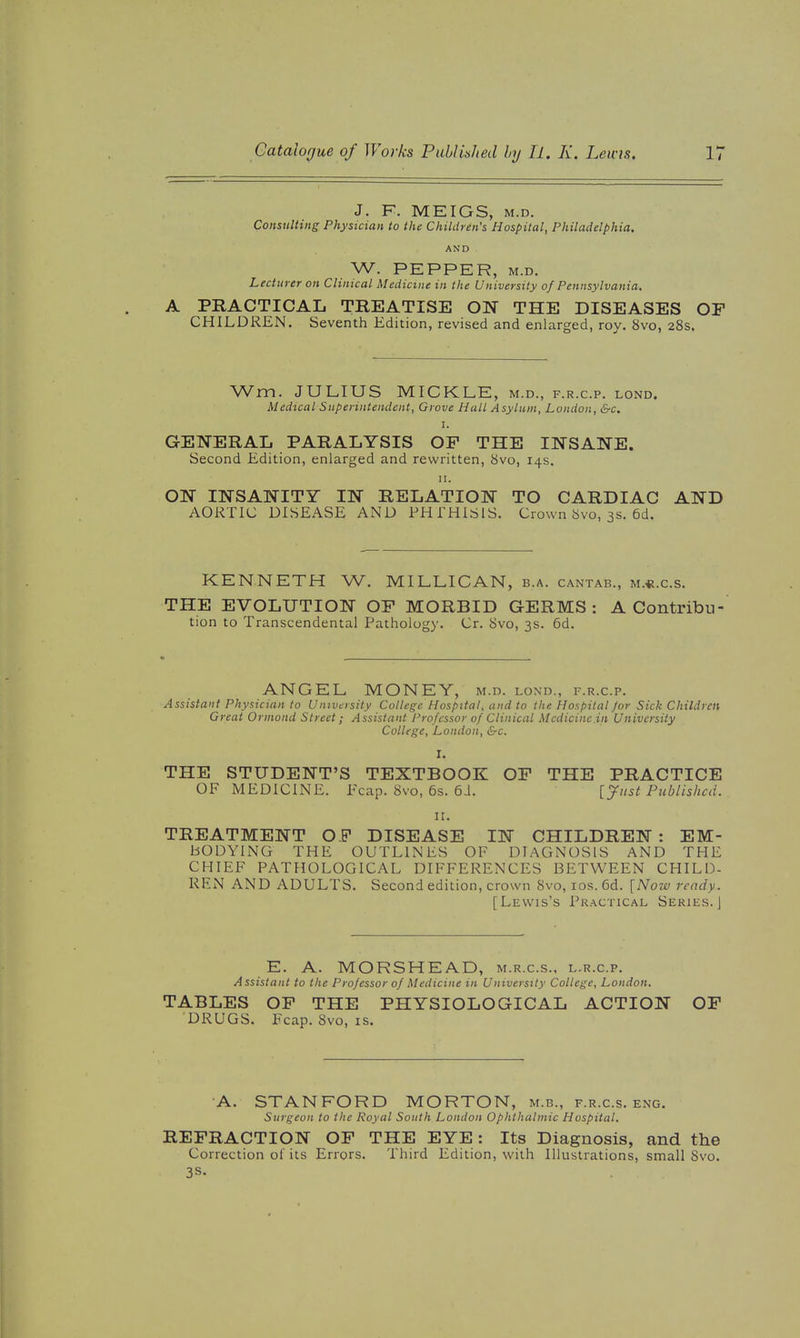 J. F. MEIGS, M.D. Consulting Physician to the Children's Hospital, Philadelphia. AND W. PEPPER, M.D. Lecturer on Clinical Medicine in the University of Pennsylvania. A PRACTICAL TREATISE ON THE DISEASES OF CHILDREN. Seventh Edition, revised and enlarged, roy. 8vo, 28s. Wm. JULIUS MICKLE, m.d., f.r.c.p. lond. Medical Superintendent, Grove Hall Asylum, London, &c. I. GENERAL PARALYSIS OF THE INSANE. Second Edition, enlarged and rewritten, 8vo, 14s. II. ON INSANITY IN RELATION TO CARDIAC AND AORTIC DISEASE AND PHTHISIS. Crown 8vo, 3s. 6d. KENNETH W. MILLICAN, b.a. cantab., m.«.c.s. THE EVOLUTION OF MORBID GERMS: A Contribu- tion to Transcendental Pathology. Cr. 8vo, 3s. 6d. ANGEL MONEY, m.d. lond., f.r.c.p. Assistant Physician to University College Hospital, and to the Hospital Jor Sick Children Great Orniond Street; Assistant Professor of Clinical Medicine in University College, London, &c. I. THE STUDENT'S TEXTBOOK OF THE PRACTICE OF MEDICINE. Fcap. 8vo, 6s. 6J. [Just Published. II. TREATMENT OF DISEASE IN CHILDREN: EM- BODYING THE OUTLINES OF DIAGNOSIS AND THE CHIEF PATHOLOGICAL DIFFERENCES BETWEEN CHILD- REN AND ADULTS. Second edition, crown 8vo, los. 6d. [Now ready. [Lewis's Pr.-\ctical Series. J E. A. MORSHEAD, m.r.c.s., l.r.c.p. Assistant to the Professor of Medicine in University College, London. TABLES OF THE PHYSIOLOGICAL ACTION OF DRUGS. Fcap. 8vo, is. A. STANFORD MORTON, m.b., f.r.c.s. eng. Surgeon to the Royal South London Ophthalmic Hospital. REFRACTION OF THE EYE : Its Diagnosis, and the Correction of its Errors. Third Edition, with Illustrations, small 8vo. 3S.