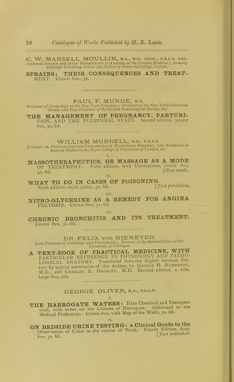 C, W. MANSELL, MOULLIN, m.a., m.d. oxon., f.r.c.s. eng. Assistant Surgeon and Senior Demoiistnitor of Anatomy at the London Host>ital; formerly Kcidcliffe Travelling Fellow and Fellow of Pembroke College, Oxford. SPRAINS; THEIR CONSEQUENCES AND TREAT- MENT. Crown 8vo, 5s. PAUL F. MUNDE, m.d. Professor of Gynecologv at the New York Polyclinic ; President of the New York Obstetrical Society and Vice-President of the British Gynecological Society, &c. THE MANAGEMENT OP PREGNANCY, PARTURI- TION, AND THE PUERPERAL STATE. Second edition, square 8vo, 3 s. 6d. WILLIAM MURRELL, m.d., f.r.c.p. Lecturer on Pharmacology and Therapentics at Westminster Hospital; late Examiner m Materia Medica to the Royal College of Physicians of London, etc. I. MASSOTHERAPEUTICS, OR MASSAGE AS A MODE OF TREATMENT. Filth edition, with Illustrations, crown 8vo, 4s. 6d. [Now ready. II. WHAT TO DO IN CASES OF POISONING. Sixth edition, royal 32mo, 3s. 5d. [yustpublished. in. NITRO-GLYCERINE AS A REMEDY FOR ANGINA PECTORIS. Crown 8vo, 3s. 6d. IV. CHRONIC BRONCHITIS AND ITS TREATMENT. Crown 8vo, 3s. 6d. DR. FELIX von NIEMEYER. . Late Professor of Pathology and Therapeutics ; Director of the Medical Clinic 0} the University of Tubingen. A TEXT-BOOK OP PRACTICAL MEDICINE, WITH pf?TIC?LAR REFERENCE TO PHYSIOLOGY AND PATHO- LOGICAL ANATOMY. Translated from the Eighth German Edi- tion by special permission of the Author, by George H. Humphery, M.D., and Charles E. Hackley, M.D. Revised edition, 2 vols, large 8vo, 36s. GEORGE OLIVER, m.d., f.r.c.p. I. <rTTP TT ARROGATE WATERS: Data Chemical and Therapeu- ^^dcal^t^f. notTs on the Climate of Harrogate. Addressed to the Medical Profession. Crown 8vo, with Map of the Wells, 3s. 6d. II. ON BEDSIDE UKINE TESTING: a Clinioal Guide to the °^Obsen.atio„ of Urine in the course of Work, fourth E .pfcap. 8vo, 3s. 6d. ' ^