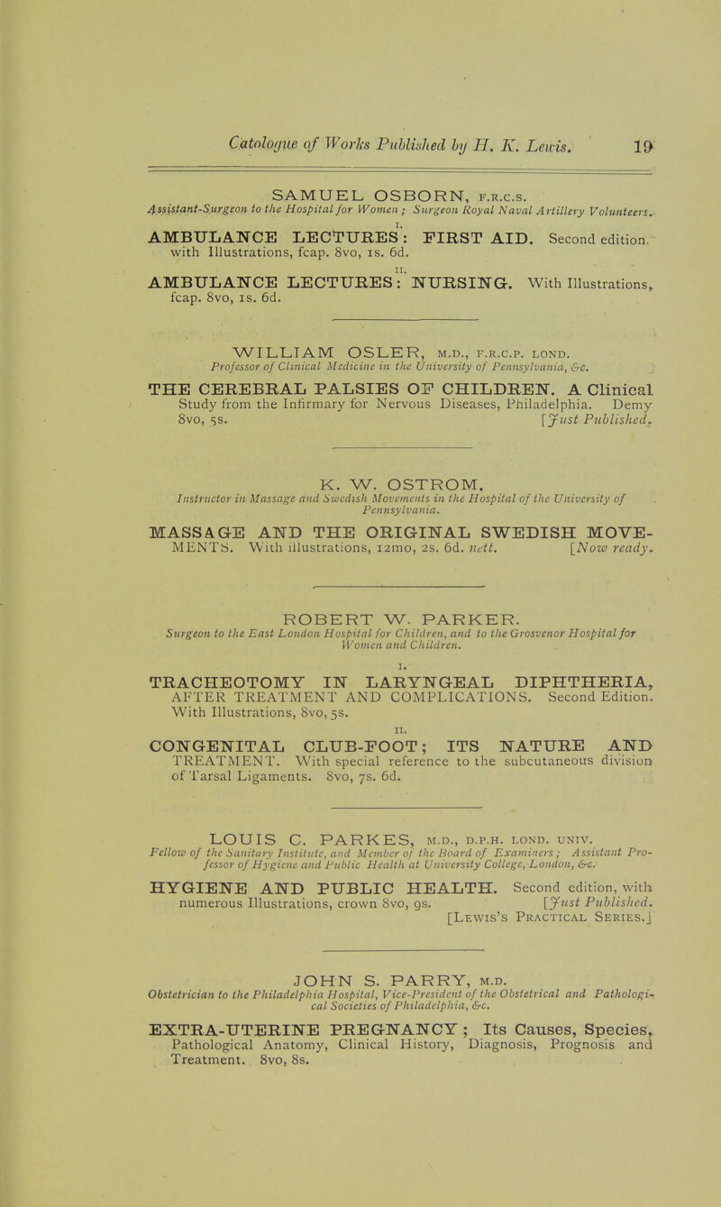 SAMUEL OSBORN, f.r.c.s. 4.ssistant-Surgeon to the Hospital for Women ; Surgeon Royal Naval Artillery Vohmteers.- AMBULANCE LECTURES : FIRST AID. Second edition, with Illustrations, fcap. 8vo, is. 6d. AMBULANCE LECTURES-''NURSING. With Illustrations, fcap. 8vo, IS. 6d. WILLIAM OSLER, m.d., f.r.c.p. lond. Professor of Clinical Medicine in the University of Pennsylvania, &c. THE CEREBRAL PALSIES OF CHILDREN. A Clinical Study from the Infirmary for Nervous Diseases, Philadelphia. Demy 8vo, 5S. fy«5^ Published. K. W. OSTROM. Instructor in Massage and Swedish Movements in the Hospital of the University of Pennsylvania. MASSA.GE AND THE ORIGINAL SWEDISH MOVE- MENTS. With illustrations, i2mo, 2s. 6d. ndt. INow ready. ROBERT W. PARKER. Surgeon to the East London Hospital for Children, and to the Grosvenor Hospital for Women and Children. I.- TRACHEOTOMY IN LARYNGEAL DIPHTHERIA, AFTER TREATMENT AND COMPLICATIONS. Second Edition. With Illustrations, Svo, 5s. II. CONGENITAL CLUB-FOOT; ITS NATURE AND TREATMENT. With special reference to the subcutaneous division of Tarsal Ligaments. Svo, 7s. 6d. LOUIS C. PARKES, m.d., d.p.h. lond. univ. Fellow of the Sanitary Institute, and Member of the Board of Examiners ; Assistant Pro- fessor of Hygiene and Public Health at University College, London, &c. HYGIENE AND PUBLIC HEALTH. Second edition, with numerous Illustrations, crown Svo, gs. [^'^ Published. [Lewis's Practical Series.] JOHN S. PARRY, m.d. Obstetrician to the Philadelphia Hospital, Vice-President of the Obstetrical and Pathologi- cal Societies of Philadelphia, &c. EXTRA-UTERINE PREGNANCY ; Its Causes, Species, Pathological Anatomy, Clinical History, Diagnosis, Prognosis and Treatment. Svo, 8s.